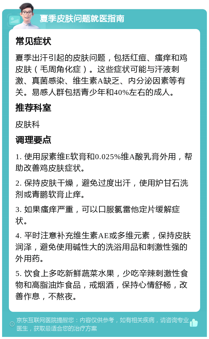 夏季皮肤问题就医指南 常见症状 夏季出汗引起的皮肤问题，包括红痘、瘙痒和鸡皮肤（毛周角化症）。这些症状可能与汗液刺激、真菌感染、维生素A缺乏、内分泌因素等有关。易感人群包括青少年和40%左右的成人。 推荐科室 皮肤科 调理要点 1. 使用尿素维E软膏和0.025%维A酸乳膏外用，帮助改善鸡皮肤症状。 2. 保持皮肤干燥，避免过度出汗，使用炉甘石洗剂或青鹏软膏止痒。 3. 如果瘙痒严重，可以口服氯雷他定片缓解症状。 4. 平时注意补充维生素AE或多维元素，保持皮肤润泽，避免使用碱性大的洗浴用品和刺激性强的外用药。 5. 饮食上多吃新鲜蔬菜水果，少吃辛辣刺激性食物和高脂油炸食品，戒烟酒，保持心情舒畅，改善作息，不熬夜。