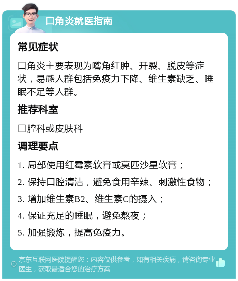 口角炎就医指南 常见症状 口角炎主要表现为嘴角红肿、开裂、脱皮等症状，易感人群包括免疫力下降、维生素缺乏、睡眠不足等人群。 推荐科室 口腔科或皮肤科 调理要点 1. 局部使用红霉素软膏或莫匹沙星软膏； 2. 保持口腔清洁，避免食用辛辣、刺激性食物； 3. 增加维生素B2、维生素C的摄入； 4. 保证充足的睡眠，避免熬夜； 5. 加强锻炼，提高免疫力。