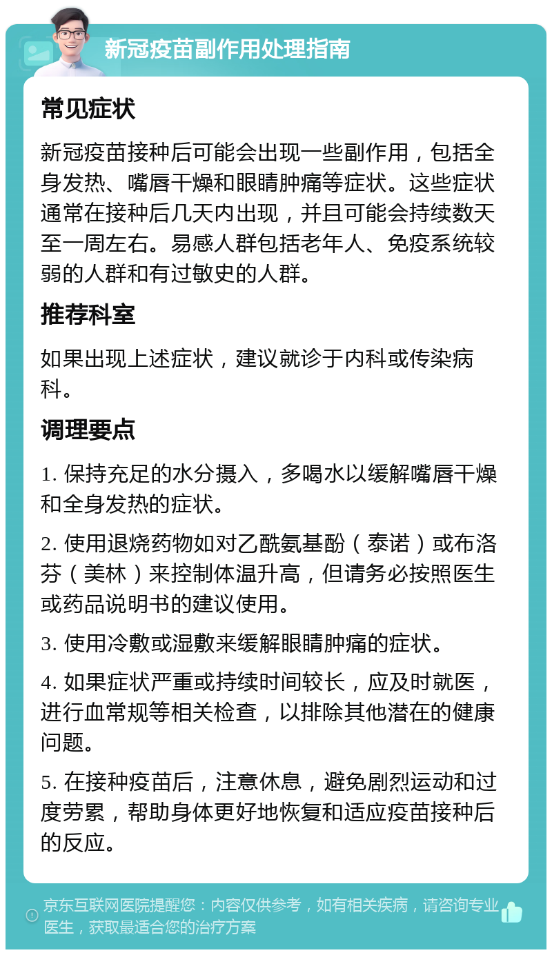 新冠疫苗副作用处理指南 常见症状 新冠疫苗接种后可能会出现一些副作用，包括全身发热、嘴唇干燥和眼睛肿痛等症状。这些症状通常在接种后几天内出现，并且可能会持续数天至一周左右。易感人群包括老年人、免疫系统较弱的人群和有过敏史的人群。 推荐科室 如果出现上述症状，建议就诊于内科或传染病科。 调理要点 1. 保持充足的水分摄入，多喝水以缓解嘴唇干燥和全身发热的症状。 2. 使用退烧药物如对乙酰氨基酚（泰诺）或布洛芬（美林）来控制体温升高，但请务必按照医生或药品说明书的建议使用。 3. 使用冷敷或湿敷来缓解眼睛肿痛的症状。 4. 如果症状严重或持续时间较长，应及时就医，进行血常规等相关检查，以排除其他潜在的健康问题。 5. 在接种疫苗后，注意休息，避免剧烈运动和过度劳累，帮助身体更好地恢复和适应疫苗接种后的反应。