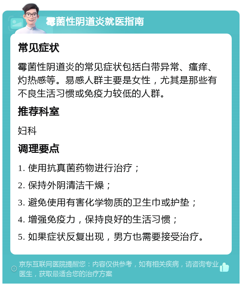 霉菌性阴道炎就医指南 常见症状 霉菌性阴道炎的常见症状包括白带异常、瘙痒、灼热感等。易感人群主要是女性，尤其是那些有不良生活习惯或免疫力较低的人群。 推荐科室 妇科 调理要点 1. 使用抗真菌药物进行治疗； 2. 保持外阴清洁干燥； 3. 避免使用有害化学物质的卫生巾或护垫； 4. 增强免疫力，保持良好的生活习惯； 5. 如果症状反复出现，男方也需要接受治疗。