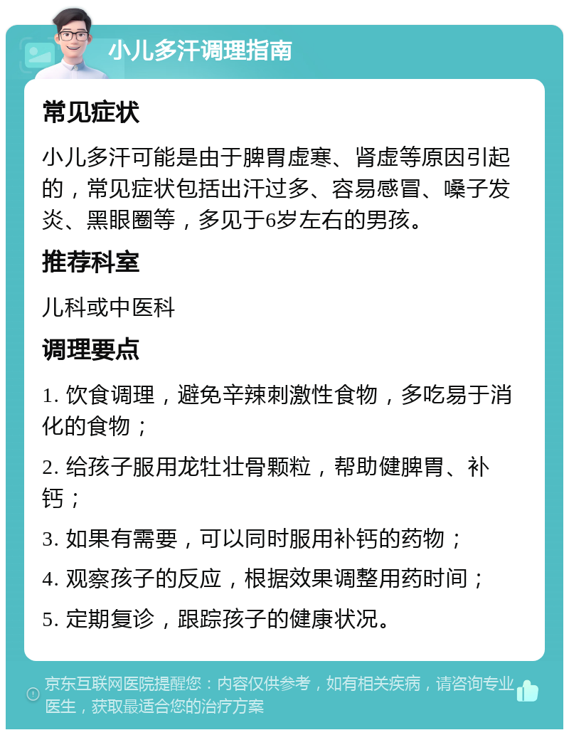 小儿多汗调理指南 常见症状 小儿多汗可能是由于脾胃虚寒、肾虚等原因引起的，常见症状包括出汗过多、容易感冒、嗓子发炎、黑眼圈等，多见于6岁左右的男孩。 推荐科室 儿科或中医科 调理要点 1. 饮食调理，避免辛辣刺激性食物，多吃易于消化的食物； 2. 给孩子服用龙牡壮骨颗粒，帮助健脾胃、补钙； 3. 如果有需要，可以同时服用补钙的药物； 4. 观察孩子的反应，根据效果调整用药时间； 5. 定期复诊，跟踪孩子的健康状况。