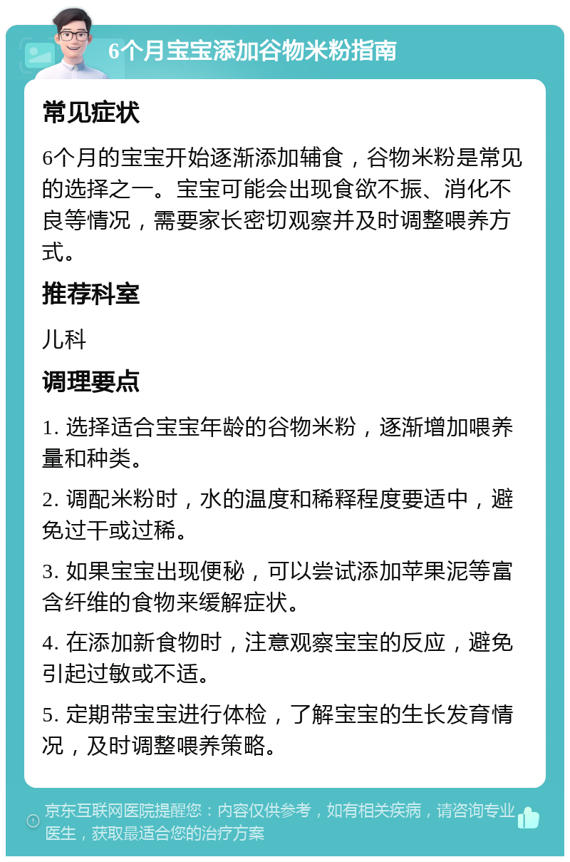 6个月宝宝添加谷物米粉指南 常见症状 6个月的宝宝开始逐渐添加辅食，谷物米粉是常见的选择之一。宝宝可能会出现食欲不振、消化不良等情况，需要家长密切观察并及时调整喂养方式。 推荐科室 儿科 调理要点 1. 选择适合宝宝年龄的谷物米粉，逐渐增加喂养量和种类。 2. 调配米粉时，水的温度和稀释程度要适中，避免过干或过稀。 3. 如果宝宝出现便秘，可以尝试添加苹果泥等富含纤维的食物来缓解症状。 4. 在添加新食物时，注意观察宝宝的反应，避免引起过敏或不适。 5. 定期带宝宝进行体检，了解宝宝的生长发育情况，及时调整喂养策略。