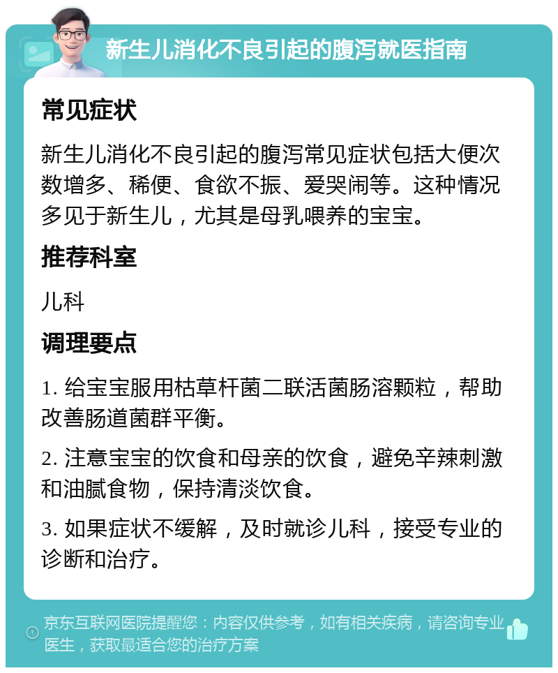 新生儿消化不良引起的腹泻就医指南 常见症状 新生儿消化不良引起的腹泻常见症状包括大便次数增多、稀便、食欲不振、爱哭闹等。这种情况多见于新生儿，尤其是母乳喂养的宝宝。 推荐科室 儿科 调理要点 1. 给宝宝服用枯草杆菌二联活菌肠溶颗粒，帮助改善肠道菌群平衡。 2. 注意宝宝的饮食和母亲的饮食，避免辛辣刺激和油腻食物，保持清淡饮食。 3. 如果症状不缓解，及时就诊儿科，接受专业的诊断和治疗。