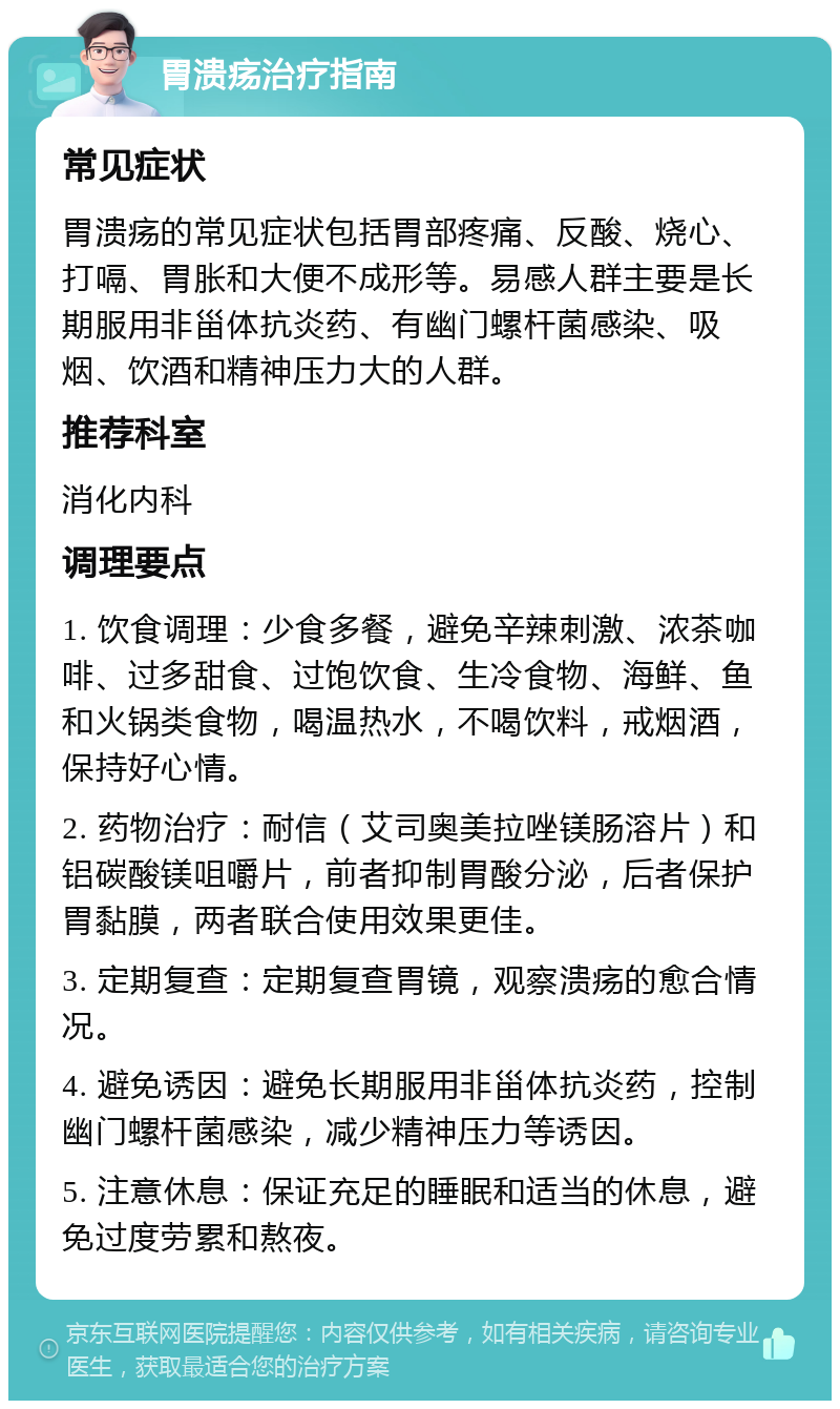 胃溃疡治疗指南 常见症状 胃溃疡的常见症状包括胃部疼痛、反酸、烧心、打嗝、胃胀和大便不成形等。易感人群主要是长期服用非甾体抗炎药、有幽门螺杆菌感染、吸烟、饮酒和精神压力大的人群。 推荐科室 消化内科 调理要点 1. 饮食调理：少食多餐，避免辛辣刺激、浓茶咖啡、过多甜食、过饱饮食、生冷食物、海鲜、鱼和火锅类食物，喝温热水，不喝饮料，戒烟酒，保持好心情。 2. 药物治疗：耐信（艾司奥美拉唑镁肠溶片）和铝碳酸镁咀嚼片，前者抑制胃酸分泌，后者保护胃黏膜，两者联合使用效果更佳。 3. 定期复查：定期复查胃镜，观察溃疡的愈合情况。 4. 避免诱因：避免长期服用非甾体抗炎药，控制幽门螺杆菌感染，减少精神压力等诱因。 5. 注意休息：保证充足的睡眠和适当的休息，避免过度劳累和熬夜。