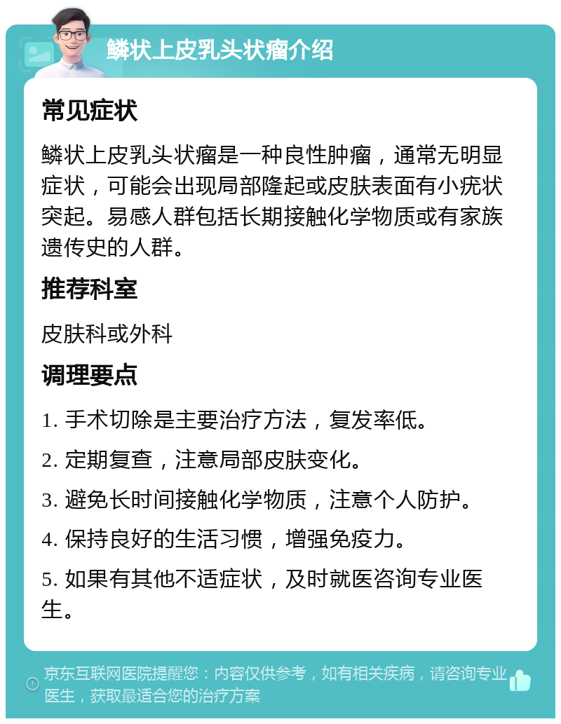 鳞状上皮乳头状瘤介绍 常见症状 鳞状上皮乳头状瘤是一种良性肿瘤，通常无明显症状，可能会出现局部隆起或皮肤表面有小疣状突起。易感人群包括长期接触化学物质或有家族遗传史的人群。 推荐科室 皮肤科或外科 调理要点 1. 手术切除是主要治疗方法，复发率低。 2. 定期复查，注意局部皮肤变化。 3. 避免长时间接触化学物质，注意个人防护。 4. 保持良好的生活习惯，增强免疫力。 5. 如果有其他不适症状，及时就医咨询专业医生。