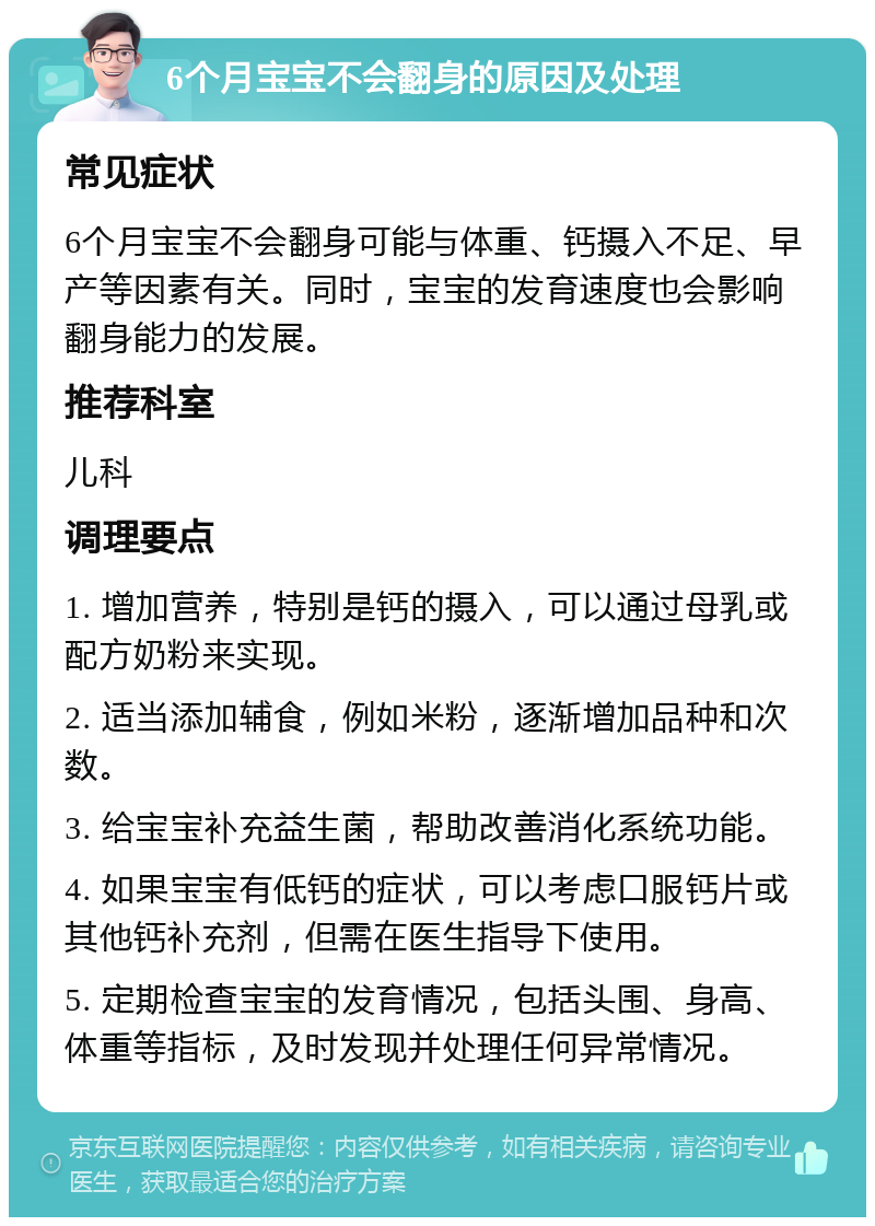 6个月宝宝不会翻身的原因及处理 常见症状 6个月宝宝不会翻身可能与体重、钙摄入不足、早产等因素有关。同时，宝宝的发育速度也会影响翻身能力的发展。 推荐科室 儿科 调理要点 1. 增加营养，特别是钙的摄入，可以通过母乳或配方奶粉来实现。 2. 适当添加辅食，例如米粉，逐渐增加品种和次数。 3. 给宝宝补充益生菌，帮助改善消化系统功能。 4. 如果宝宝有低钙的症状，可以考虑口服钙片或其他钙补充剂，但需在医生指导下使用。 5. 定期检查宝宝的发育情况，包括头围、身高、体重等指标，及时发现并处理任何异常情况。