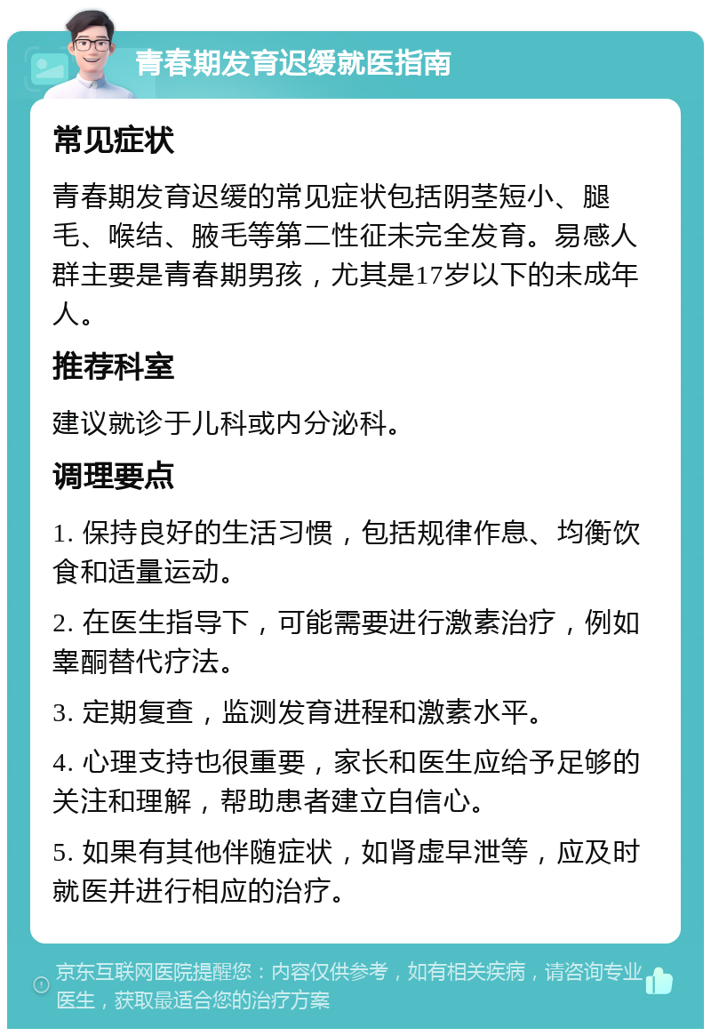 青春期发育迟缓就医指南 常见症状 青春期发育迟缓的常见症状包括阴茎短小、腿毛、喉结、腋毛等第二性征未完全发育。易感人群主要是青春期男孩，尤其是17岁以下的未成年人。 推荐科室 建议就诊于儿科或内分泌科。 调理要点 1. 保持良好的生活习惯，包括规律作息、均衡饮食和适量运动。 2. 在医生指导下，可能需要进行激素治疗，例如睾酮替代疗法。 3. 定期复查，监测发育进程和激素水平。 4. 心理支持也很重要，家长和医生应给予足够的关注和理解，帮助患者建立自信心。 5. 如果有其他伴随症状，如肾虚早泄等，应及时就医并进行相应的治疗。