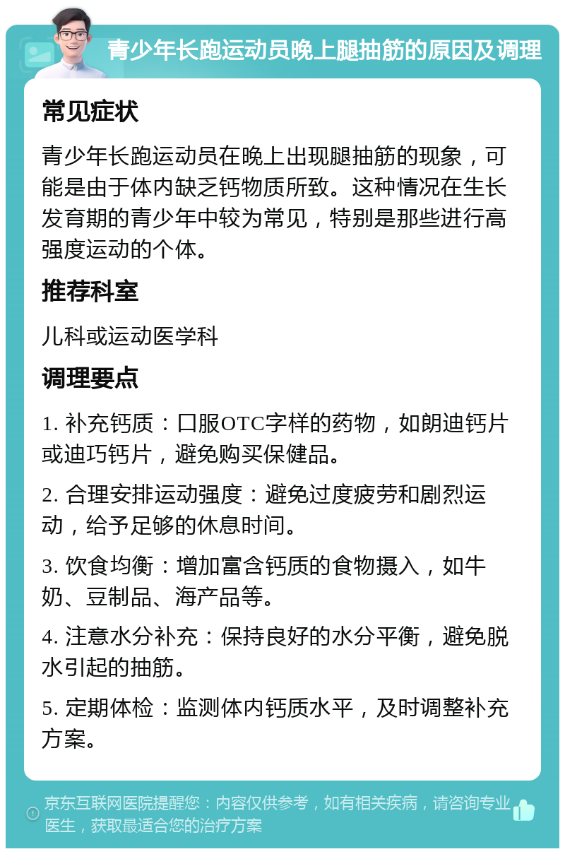 青少年长跑运动员晚上腿抽筋的原因及调理 常见症状 青少年长跑运动员在晚上出现腿抽筋的现象，可能是由于体内缺乏钙物质所致。这种情况在生长发育期的青少年中较为常见，特别是那些进行高强度运动的个体。 推荐科室 儿科或运动医学科 调理要点 1. 补充钙质：口服OTC字样的药物，如朗迪钙片或迪巧钙片，避免购买保健品。 2. 合理安排运动强度：避免过度疲劳和剧烈运动，给予足够的休息时间。 3. 饮食均衡：增加富含钙质的食物摄入，如牛奶、豆制品、海产品等。 4. 注意水分补充：保持良好的水分平衡，避免脱水引起的抽筋。 5. 定期体检：监测体内钙质水平，及时调整补充方案。