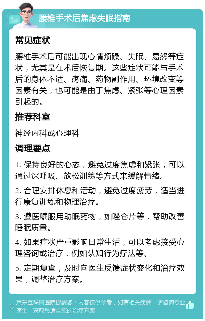 腰椎手术后焦虑失眠指南 常见症状 腰椎手术后可能出现心情烦躁、失眠、易怒等症状，尤其是在术后恢复期。这些症状可能与手术后的身体不适、疼痛、药物副作用、环境改变等因素有关，也可能是由于焦虑、紧张等心理因素引起的。 推荐科室 神经内科或心理科 调理要点 1. 保持良好的心态，避免过度焦虑和紧张，可以通过深呼吸、放松训练等方式来缓解情绪。 2. 合理安排休息和活动，避免过度疲劳，适当进行康复训练和物理治疗。 3. 遵医嘱服用助眠药物，如唑仓片等，帮助改善睡眠质量。 4. 如果症状严重影响日常生活，可以考虑接受心理咨询或治疗，例如认知行为疗法等。 5. 定期复查，及时向医生反馈症状变化和治疗效果，调整治疗方案。