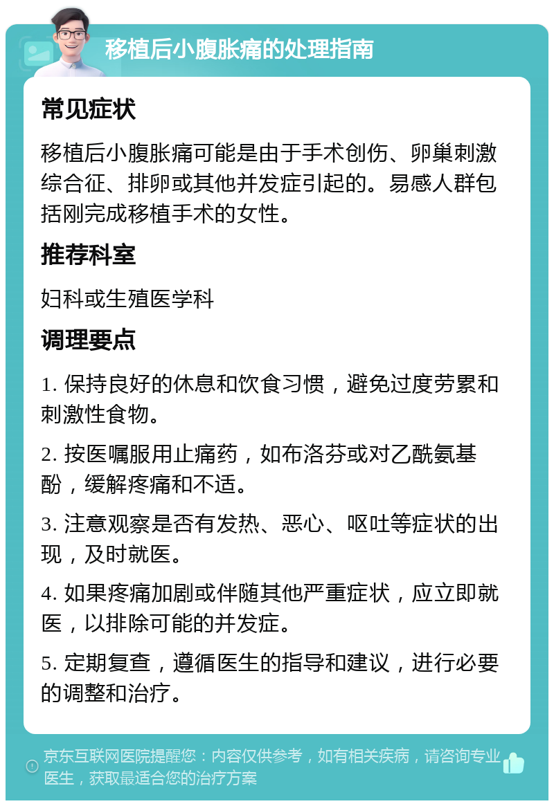 移植后小腹胀痛的处理指南 常见症状 移植后小腹胀痛可能是由于手术创伤、卵巢刺激综合征、排卵或其他并发症引起的。易感人群包括刚完成移植手术的女性。 推荐科室 妇科或生殖医学科 调理要点 1. 保持良好的休息和饮食习惯，避免过度劳累和刺激性食物。 2. 按医嘱服用止痛药，如布洛芬或对乙酰氨基酚，缓解疼痛和不适。 3. 注意观察是否有发热、恶心、呕吐等症状的出现，及时就医。 4. 如果疼痛加剧或伴随其他严重症状，应立即就医，以排除可能的并发症。 5. 定期复查，遵循医生的指导和建议，进行必要的调整和治疗。