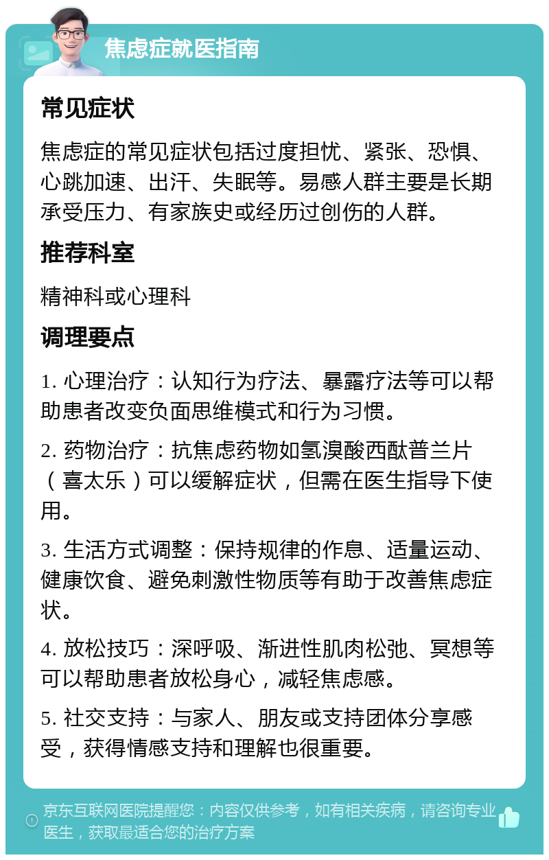 焦虑症就医指南 常见症状 焦虑症的常见症状包括过度担忧、紧张、恐惧、心跳加速、出汗、失眠等。易感人群主要是长期承受压力、有家族史或经历过创伤的人群。 推荐科室 精神科或心理科 调理要点 1. 心理治疗：认知行为疗法、暴露疗法等可以帮助患者改变负面思维模式和行为习惯。 2. 药物治疗：抗焦虑药物如氢溴酸西酞普兰片（喜太乐）可以缓解症状，但需在医生指导下使用。 3. 生活方式调整：保持规律的作息、适量运动、健康饮食、避免刺激性物质等有助于改善焦虑症状。 4. 放松技巧：深呼吸、渐进性肌肉松弛、冥想等可以帮助患者放松身心，减轻焦虑感。 5. 社交支持：与家人、朋友或支持团体分享感受，获得情感支持和理解也很重要。