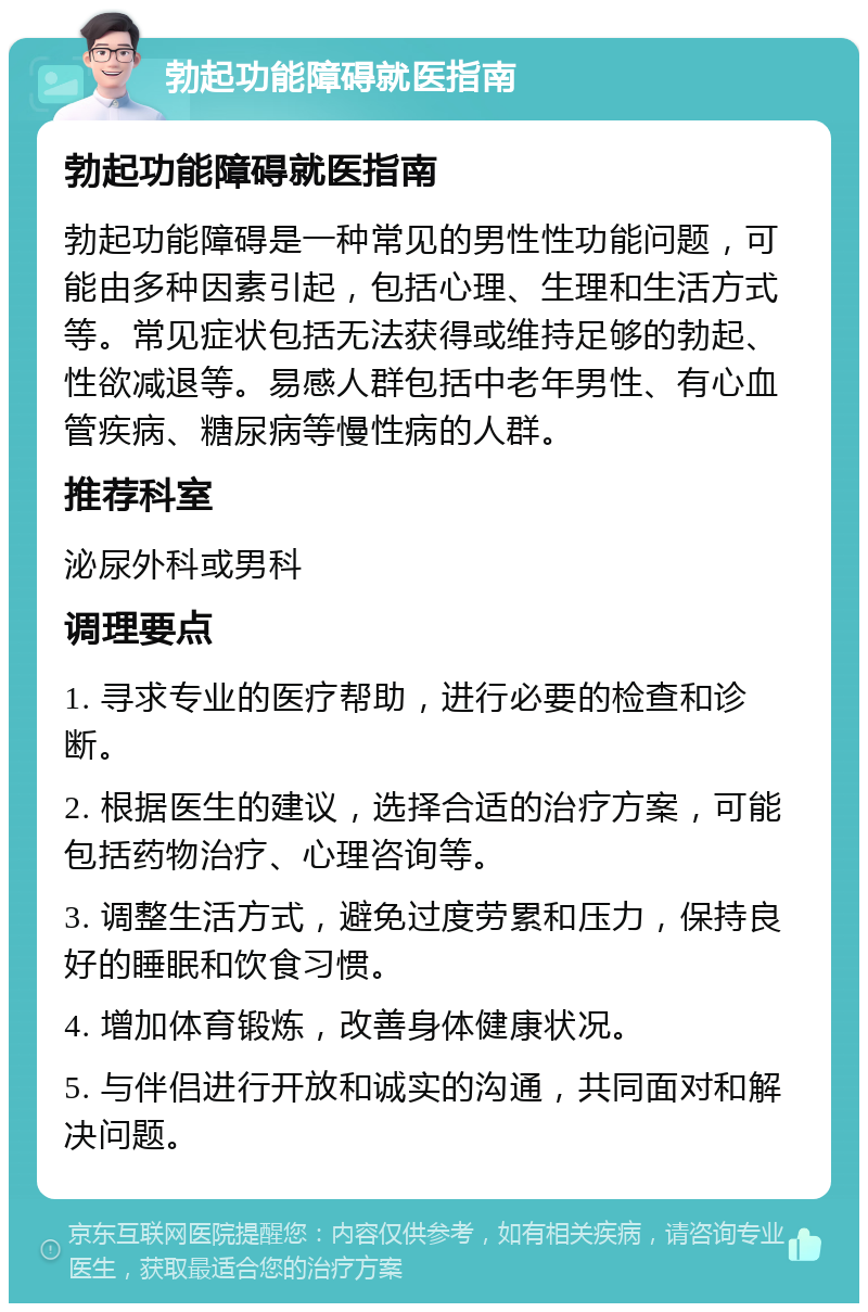 勃起功能障碍就医指南 勃起功能障碍就医指南 勃起功能障碍是一种常见的男性性功能问题，可能由多种因素引起，包括心理、生理和生活方式等。常见症状包括无法获得或维持足够的勃起、性欲减退等。易感人群包括中老年男性、有心血管疾病、糖尿病等慢性病的人群。 推荐科室 泌尿外科或男科 调理要点 1. 寻求专业的医疗帮助，进行必要的检查和诊断。 2. 根据医生的建议，选择合适的治疗方案，可能包括药物治疗、心理咨询等。 3. 调整生活方式，避免过度劳累和压力，保持良好的睡眠和饮食习惯。 4. 增加体育锻炼，改善身体健康状况。 5. 与伴侣进行开放和诚实的沟通，共同面对和解决问题。