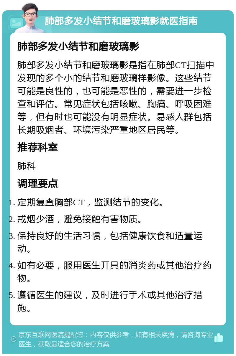 肺部多发小结节和磨玻璃影就医指南 肺部多发小结节和磨玻璃影 肺部多发小结节和磨玻璃影是指在肺部CT扫描中发现的多个小的结节和磨玻璃样影像。这些结节可能是良性的，也可能是恶性的，需要进一步检查和评估。常见症状包括咳嗽、胸痛、呼吸困难等，但有时也可能没有明显症状。易感人群包括长期吸烟者、环境污染严重地区居民等。 推荐科室 肺科 调理要点 定期复查胸部CT，监测结节的变化。 戒烟少酒，避免接触有害物质。 保持良好的生活习惯，包括健康饮食和适量运动。 如有必要，服用医生开具的消炎药或其他治疗药物。 遵循医生的建议，及时进行手术或其他治疗措施。