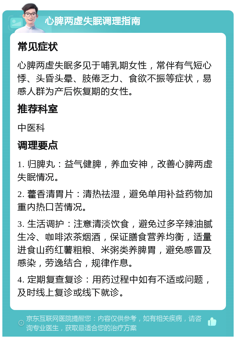 心脾两虚失眠调理指南 常见症状 心脾两虚失眠多见于哺乳期女性，常伴有气短心悸、头昏头晕、肢倦乏力、食欲不振等症状，易感人群为产后恢复期的女性。 推荐科室 中医科 调理要点 1. 归脾丸：益气健脾，养血安神，改善心脾两虚失眠情况。 2. 藿香清胃片：清热祛湿，避免单用补益药物加重内热口苦情况。 3. 生活调护：注意清淡饮食，避免过多辛辣油腻生冷、咖啡浓茶烟酒，保证膳食营养均衡，适量进食山药红薯粗粮、米粥类养脾胃，避免感冒及感染，劳逸结合，规律作息。 4. 定期复查复诊：用药过程中如有不适或问题，及时线上复诊或线下就诊。