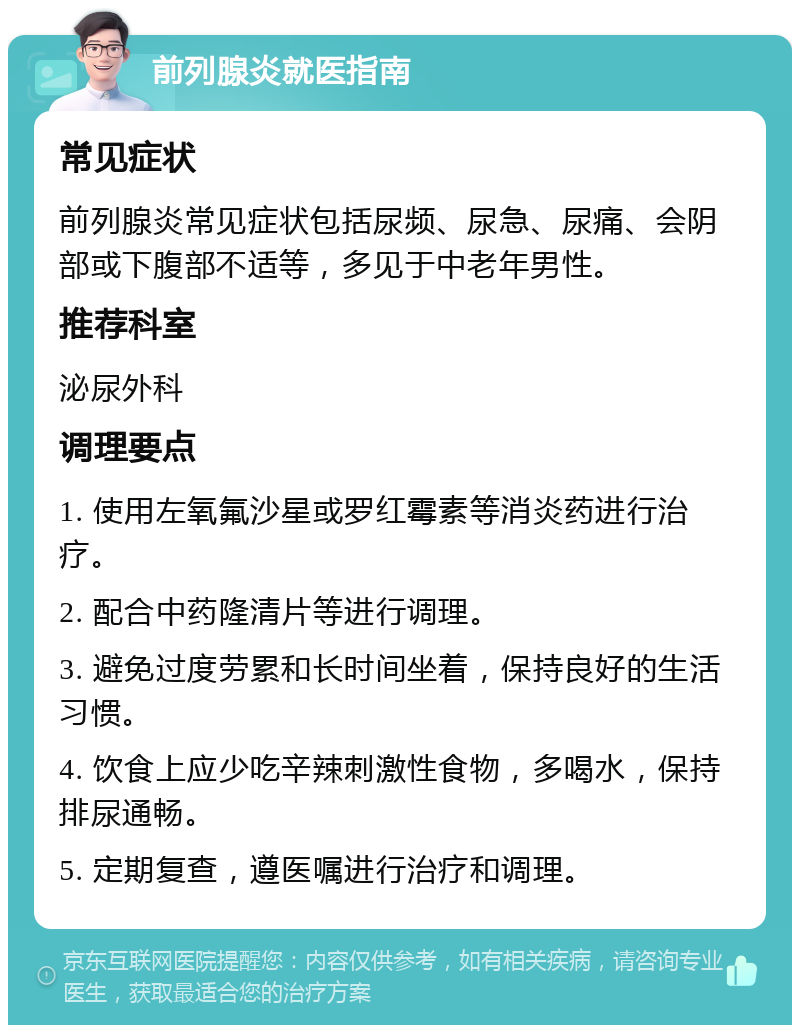 前列腺炎就医指南 常见症状 前列腺炎常见症状包括尿频、尿急、尿痛、会阴部或下腹部不适等，多见于中老年男性。 推荐科室 泌尿外科 调理要点 1. 使用左氧氟沙星或罗红霉素等消炎药进行治疗。 2. 配合中药隆清片等进行调理。 3. 避免过度劳累和长时间坐着，保持良好的生活习惯。 4. 饮食上应少吃辛辣刺激性食物，多喝水，保持排尿通畅。 5. 定期复查，遵医嘱进行治疗和调理。