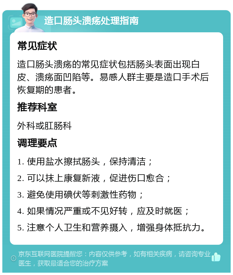 造口肠头溃疡处理指南 常见症状 造口肠头溃疡的常见症状包括肠头表面出现白皮、溃疡面凹陷等。易感人群主要是造口手术后恢复期的患者。 推荐科室 外科或肛肠科 调理要点 1. 使用盐水擦拭肠头，保持清洁； 2. 可以抹上康复新液，促进伤口愈合； 3. 避免使用碘伏等刺激性药物； 4. 如果情况严重或不见好转，应及时就医； 5. 注意个人卫生和营养摄入，增强身体抵抗力。