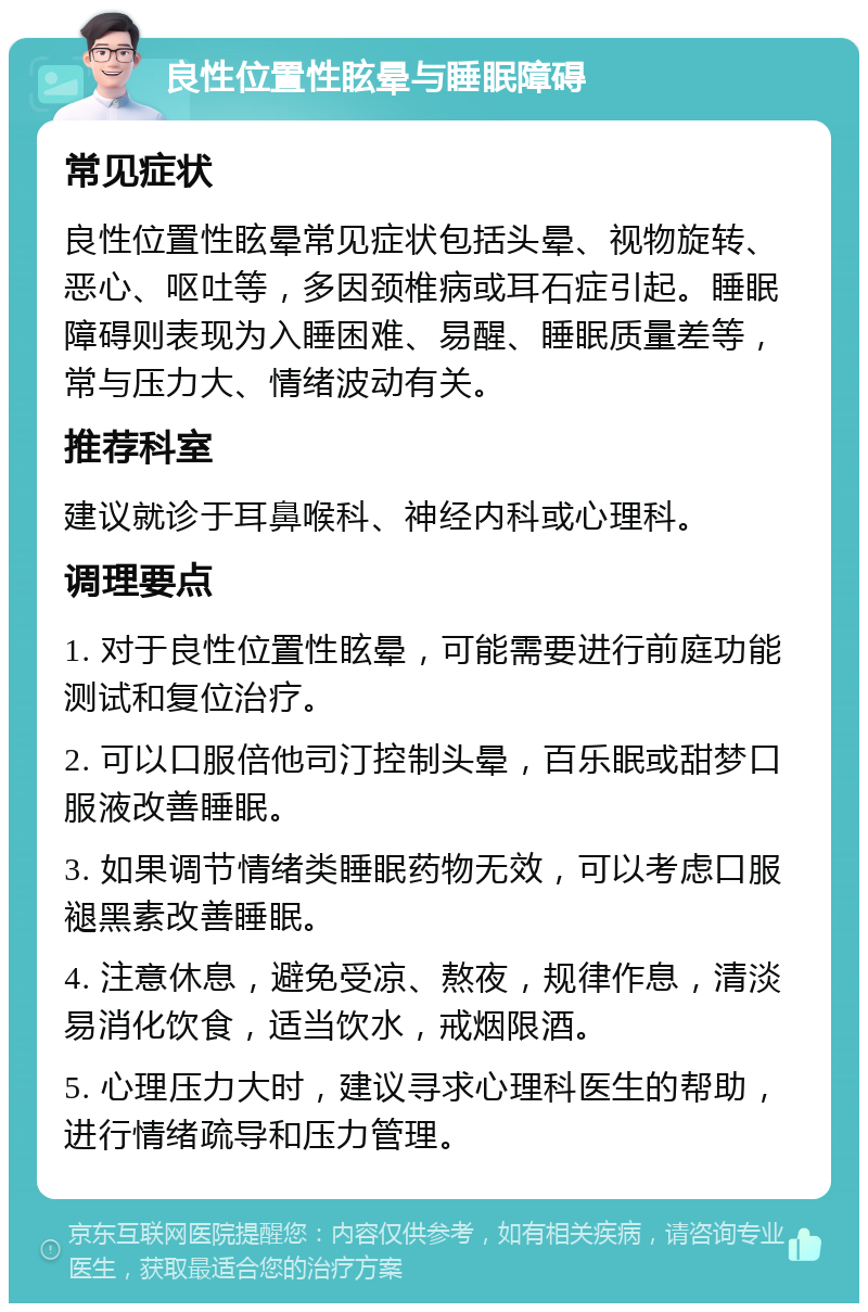 良性位置性眩晕与睡眠障碍 常见症状 良性位置性眩晕常见症状包括头晕、视物旋转、恶心、呕吐等，多因颈椎病或耳石症引起。睡眠障碍则表现为入睡困难、易醒、睡眠质量差等，常与压力大、情绪波动有关。 推荐科室 建议就诊于耳鼻喉科、神经内科或心理科。 调理要点 1. 对于良性位置性眩晕，可能需要进行前庭功能测试和复位治疗。 2. 可以口服倍他司汀控制头晕，百乐眠或甜梦口服液改善睡眠。 3. 如果调节情绪类睡眠药物无效，可以考虑口服褪黑素改善睡眠。 4. 注意休息，避免受凉、熬夜，规律作息，清淡易消化饮食，适当饮水，戒烟限酒。 5. 心理压力大时，建议寻求心理科医生的帮助，进行情绪疏导和压力管理。