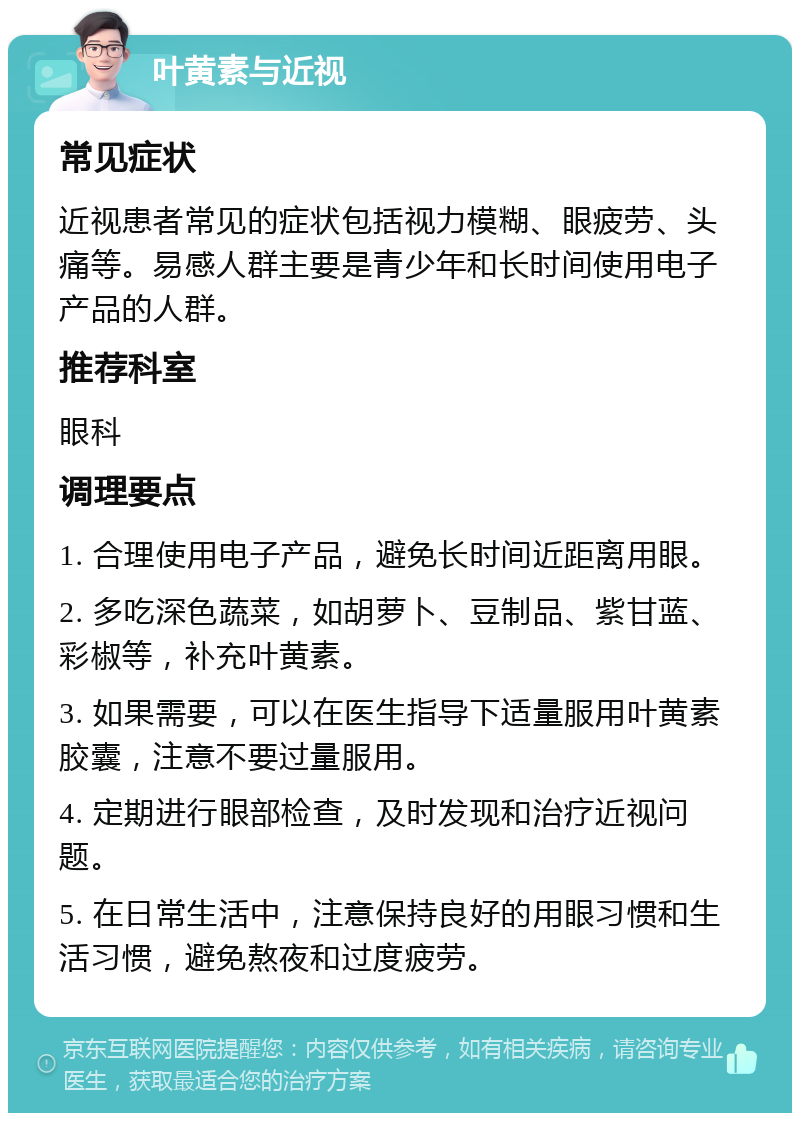 叶黄素与近视 常见症状 近视患者常见的症状包括视力模糊、眼疲劳、头痛等。易感人群主要是青少年和长时间使用电子产品的人群。 推荐科室 眼科 调理要点 1. 合理使用电子产品，避免长时间近距离用眼。 2. 多吃深色蔬菜，如胡萝卜、豆制品、紫甘蓝、彩椒等，补充叶黄素。 3. 如果需要，可以在医生指导下适量服用叶黄素胶囊，注意不要过量服用。 4. 定期进行眼部检查，及时发现和治疗近视问题。 5. 在日常生活中，注意保持良好的用眼习惯和生活习惯，避免熬夜和过度疲劳。