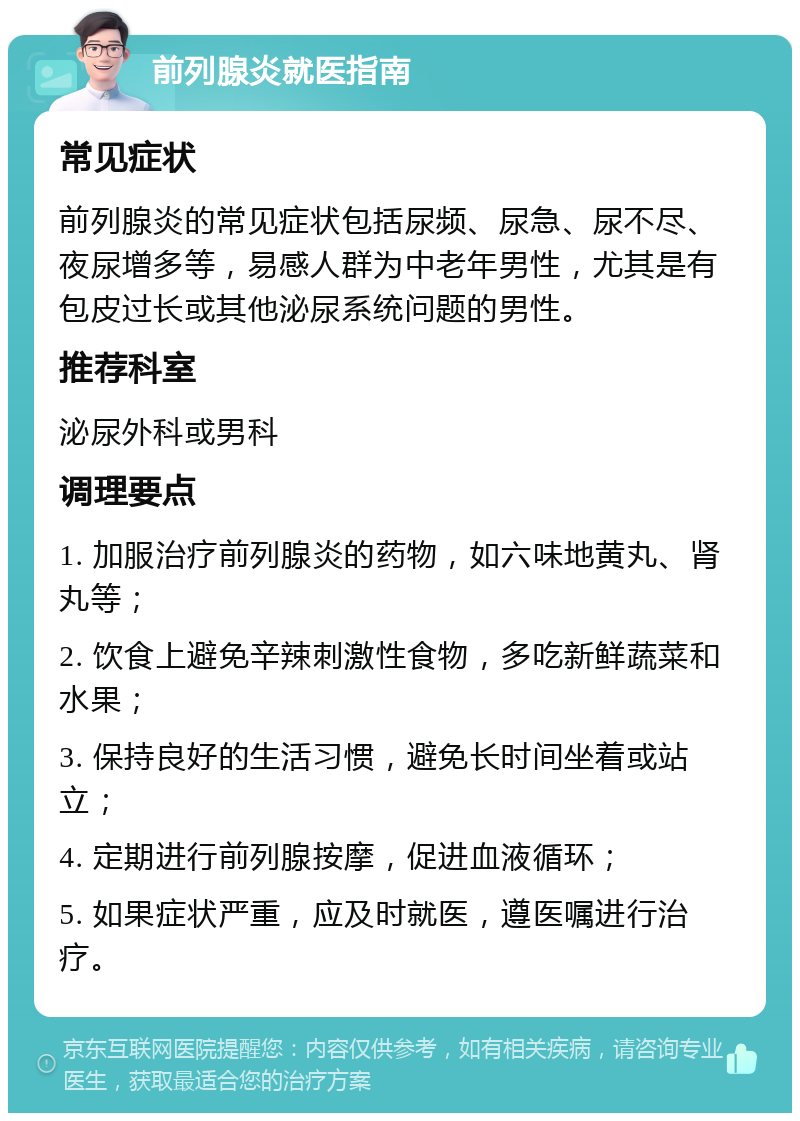 前列腺炎就医指南 常见症状 前列腺炎的常见症状包括尿频、尿急、尿不尽、夜尿增多等，易感人群为中老年男性，尤其是有包皮过长或其他泌尿系统问题的男性。 推荐科室 泌尿外科或男科 调理要点 1. 加服治疗前列腺炎的药物，如六味地黄丸、肾丸等； 2. 饮食上避免辛辣刺激性食物，多吃新鲜蔬菜和水果； 3. 保持良好的生活习惯，避免长时间坐着或站立； 4. 定期进行前列腺按摩，促进血液循环； 5. 如果症状严重，应及时就医，遵医嘱进行治疗。