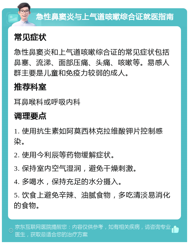 急性鼻窦炎与上气道咳嗽综合证就医指南 常见症状 急性鼻窦炎和上气道咳嗽综合证的常见症状包括鼻塞、流涕、面部压痛、头痛、咳嗽等。易感人群主要是儿童和免疫力较弱的成人。 推荐科室 耳鼻喉科或呼吸内科 调理要点 1. 使用抗生素如阿莫西林克拉维酸钾片控制感染。 2. 使用今利辰等药物缓解症状。 3. 保持室内空气湿润，避免干燥刺激。 4. 多喝水，保持充足的水分摄入。 5. 饮食上避免辛辣、油腻食物，多吃清淡易消化的食物。