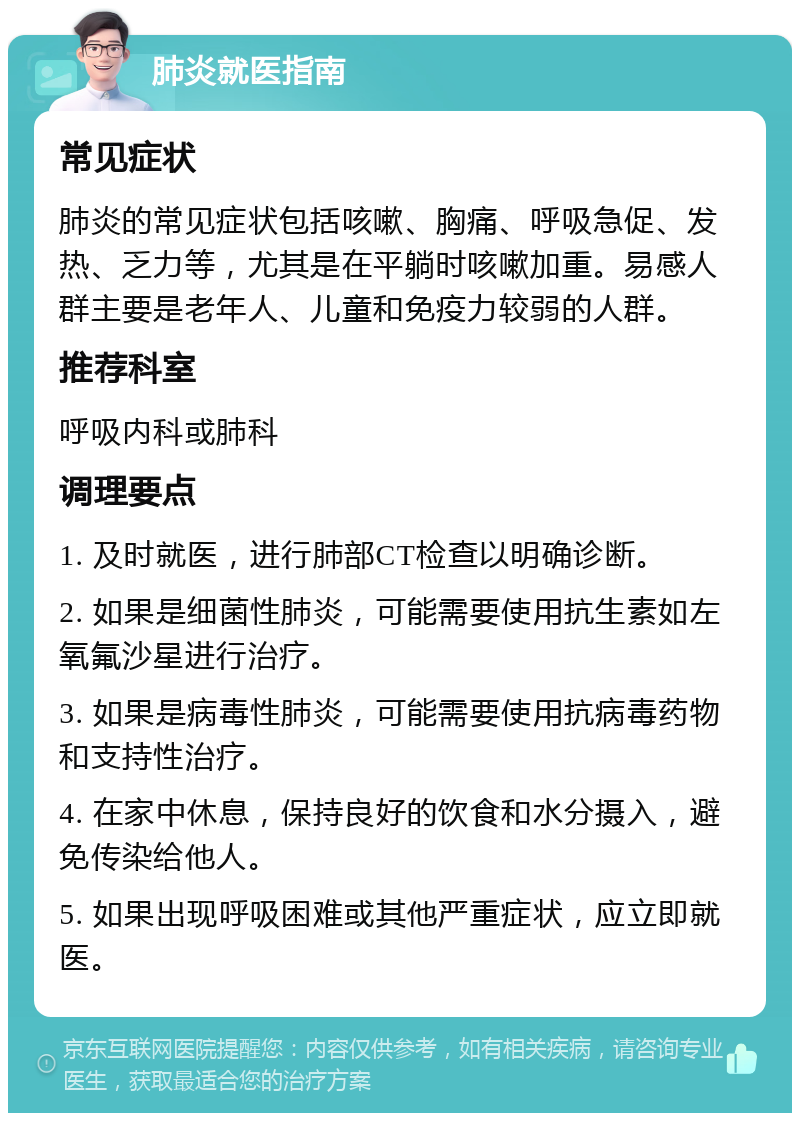 肺炎就医指南 常见症状 肺炎的常见症状包括咳嗽、胸痛、呼吸急促、发热、乏力等，尤其是在平躺时咳嗽加重。易感人群主要是老年人、儿童和免疫力较弱的人群。 推荐科室 呼吸内科或肺科 调理要点 1. 及时就医，进行肺部CT检查以明确诊断。 2. 如果是细菌性肺炎，可能需要使用抗生素如左氧氟沙星进行治疗。 3. 如果是病毒性肺炎，可能需要使用抗病毒药物和支持性治疗。 4. 在家中休息，保持良好的饮食和水分摄入，避免传染给他人。 5. 如果出现呼吸困难或其他严重症状，应立即就医。