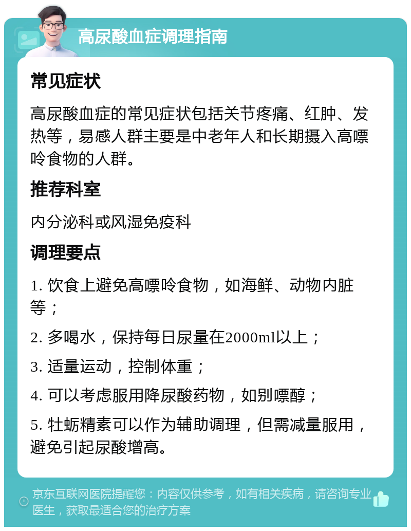 高尿酸血症调理指南 常见症状 高尿酸血症的常见症状包括关节疼痛、红肿、发热等，易感人群主要是中老年人和长期摄入高嘌呤食物的人群。 推荐科室 内分泌科或风湿免疫科 调理要点 1. 饮食上避免高嘌呤食物，如海鲜、动物内脏等； 2. 多喝水，保持每日尿量在2000ml以上； 3. 适量运动，控制体重； 4. 可以考虑服用降尿酸药物，如别嘌醇； 5. 牡蛎精素可以作为辅助调理，但需减量服用，避免引起尿酸增高。