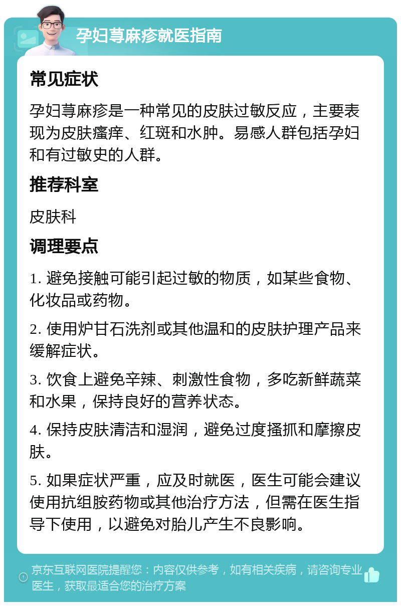 孕妇荨麻疹就医指南 常见症状 孕妇荨麻疹是一种常见的皮肤过敏反应，主要表现为皮肤瘙痒、红斑和水肿。易感人群包括孕妇和有过敏史的人群。 推荐科室 皮肤科 调理要点 1. 避免接触可能引起过敏的物质，如某些食物、化妆品或药物。 2. 使用炉甘石洗剂或其他温和的皮肤护理产品来缓解症状。 3. 饮食上避免辛辣、刺激性食物，多吃新鲜蔬菜和水果，保持良好的营养状态。 4. 保持皮肤清洁和湿润，避免过度搔抓和摩擦皮肤。 5. 如果症状严重，应及时就医，医生可能会建议使用抗组胺药物或其他治疗方法，但需在医生指导下使用，以避免对胎儿产生不良影响。