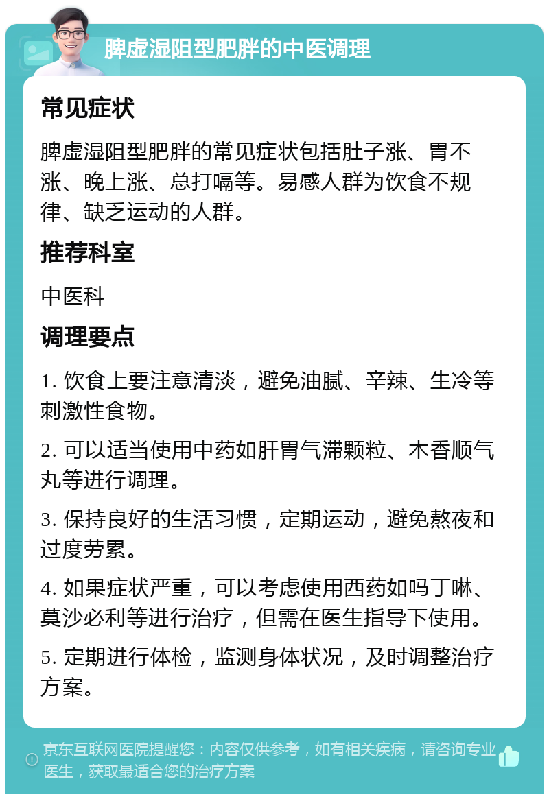 脾虚湿阻型肥胖的中医调理 常见症状 脾虚湿阻型肥胖的常见症状包括肚子涨、胃不涨、晚上涨、总打嗝等。易感人群为饮食不规律、缺乏运动的人群。 推荐科室 中医科 调理要点 1. 饮食上要注意清淡，避免油腻、辛辣、生冷等刺激性食物。 2. 可以适当使用中药如肝胃气滞颗粒、木香顺气丸等进行调理。 3. 保持良好的生活习惯，定期运动，避免熬夜和过度劳累。 4. 如果症状严重，可以考虑使用西药如吗丁啉、莫沙必利等进行治疗，但需在医生指导下使用。 5. 定期进行体检，监测身体状况，及时调整治疗方案。