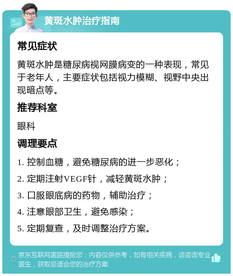 黄斑水肿治疗指南 常见症状 黄斑水肿是糖尿病视网膜病变的一种表现，常见于老年人，主要症状包括视力模糊、视野中央出现暗点等。 推荐科室 眼科 调理要点 1. 控制血糖，避免糖尿病的进一步恶化； 2. 定期注射VEGF针，减轻黄斑水肿； 3. 口服眼底病的药物，辅助治疗； 4. 注意眼部卫生，避免感染； 5. 定期复查，及时调整治疗方案。