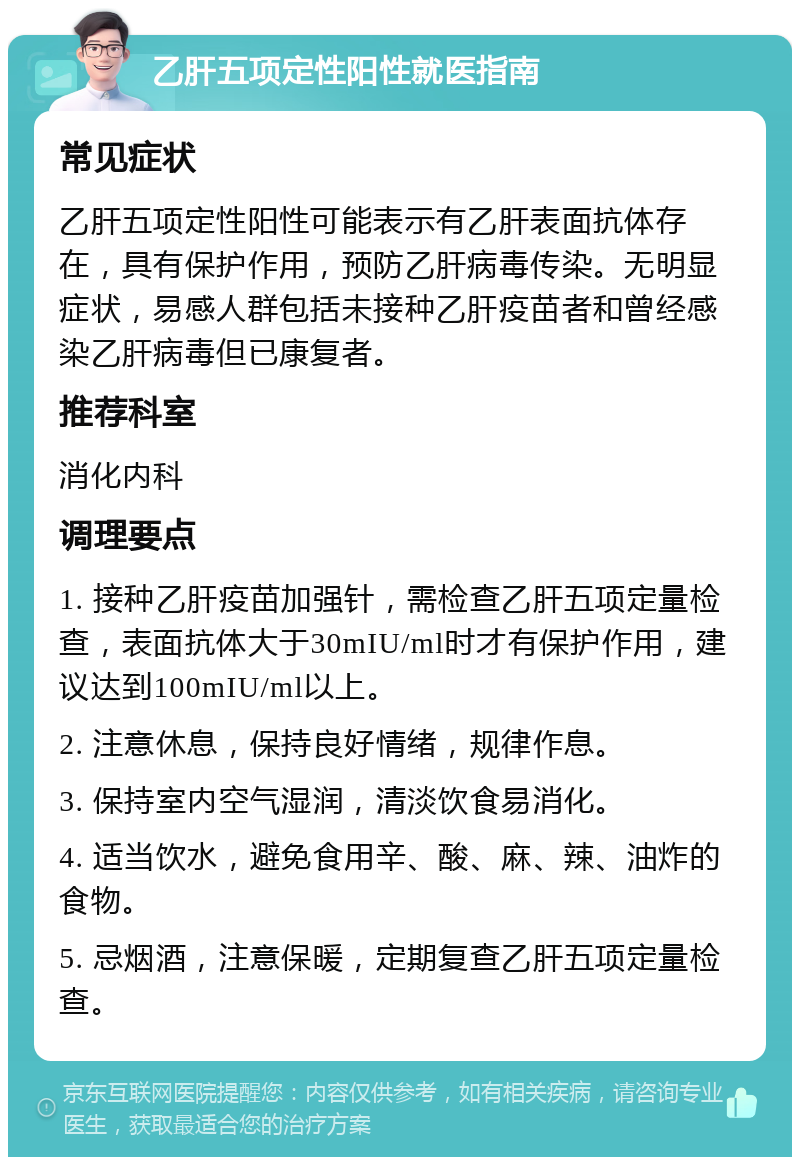 乙肝五项定性阳性就医指南 常见症状 乙肝五项定性阳性可能表示有乙肝表面抗体存在，具有保护作用，预防乙肝病毒传染。无明显症状，易感人群包括未接种乙肝疫苗者和曾经感染乙肝病毒但已康复者。 推荐科室 消化内科 调理要点 1. 接种乙肝疫苗加强针，需检查乙肝五项定量检查，表面抗体大于30mIU/ml时才有保护作用，建议达到100mIU/ml以上。 2. 注意休息，保持良好情绪，规律作息。 3. 保持室内空气湿润，清淡饮食易消化。 4. 适当饮水，避免食用辛、酸、麻、辣、油炸的食物。 5. 忌烟酒，注意保暖，定期复查乙肝五项定量检查。