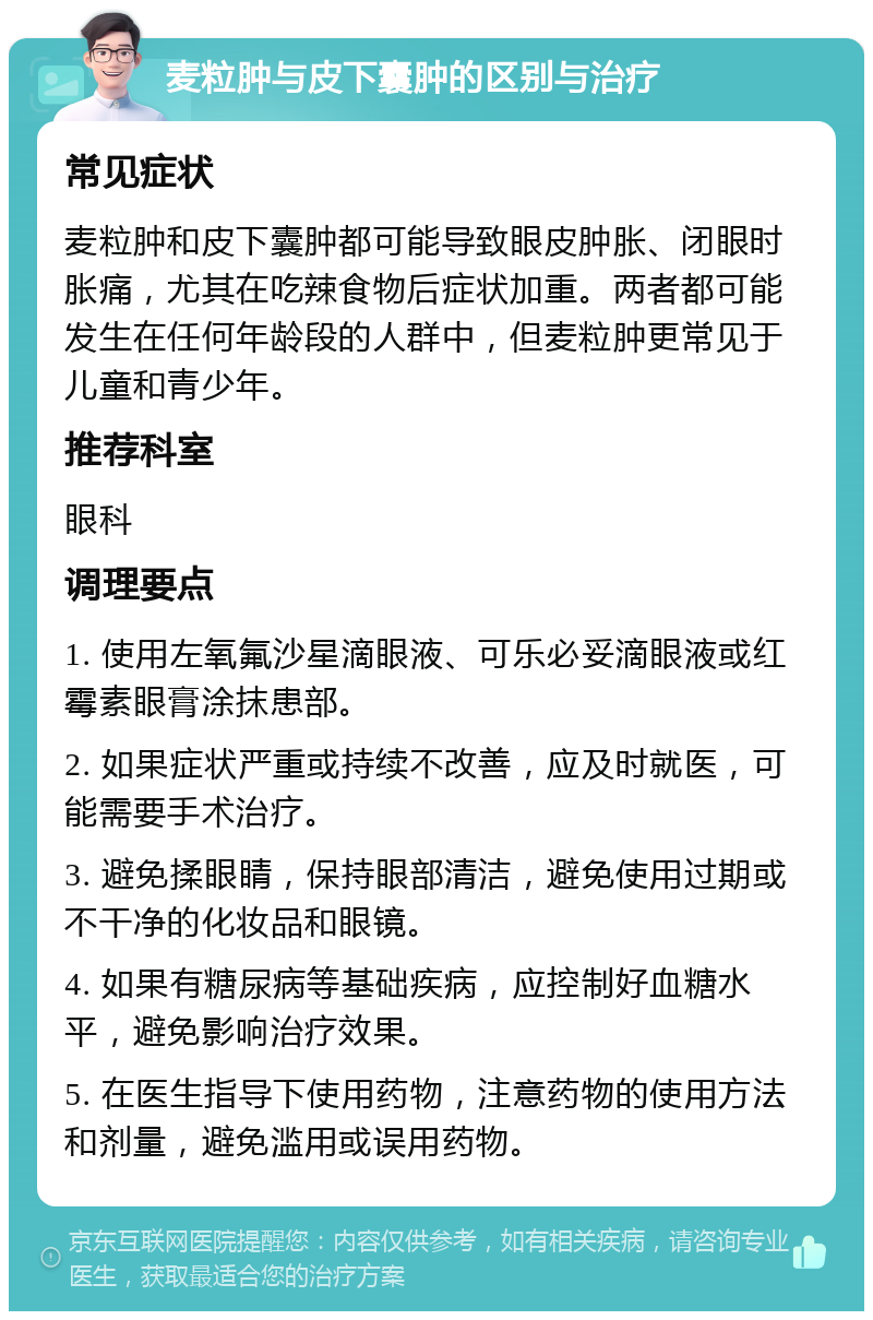 麦粒肿与皮下囊肿的区别与治疗 常见症状 麦粒肿和皮下囊肿都可能导致眼皮肿胀、闭眼时胀痛，尤其在吃辣食物后症状加重。两者都可能发生在任何年龄段的人群中，但麦粒肿更常见于儿童和青少年。 推荐科室 眼科 调理要点 1. 使用左氧氟沙星滴眼液、可乐必妥滴眼液或红霉素眼膏涂抹患部。 2. 如果症状严重或持续不改善，应及时就医，可能需要手术治疗。 3. 避免揉眼睛，保持眼部清洁，避免使用过期或不干净的化妆品和眼镜。 4. 如果有糖尿病等基础疾病，应控制好血糖水平，避免影响治疗效果。 5. 在医生指导下使用药物，注意药物的使用方法和剂量，避免滥用或误用药物。