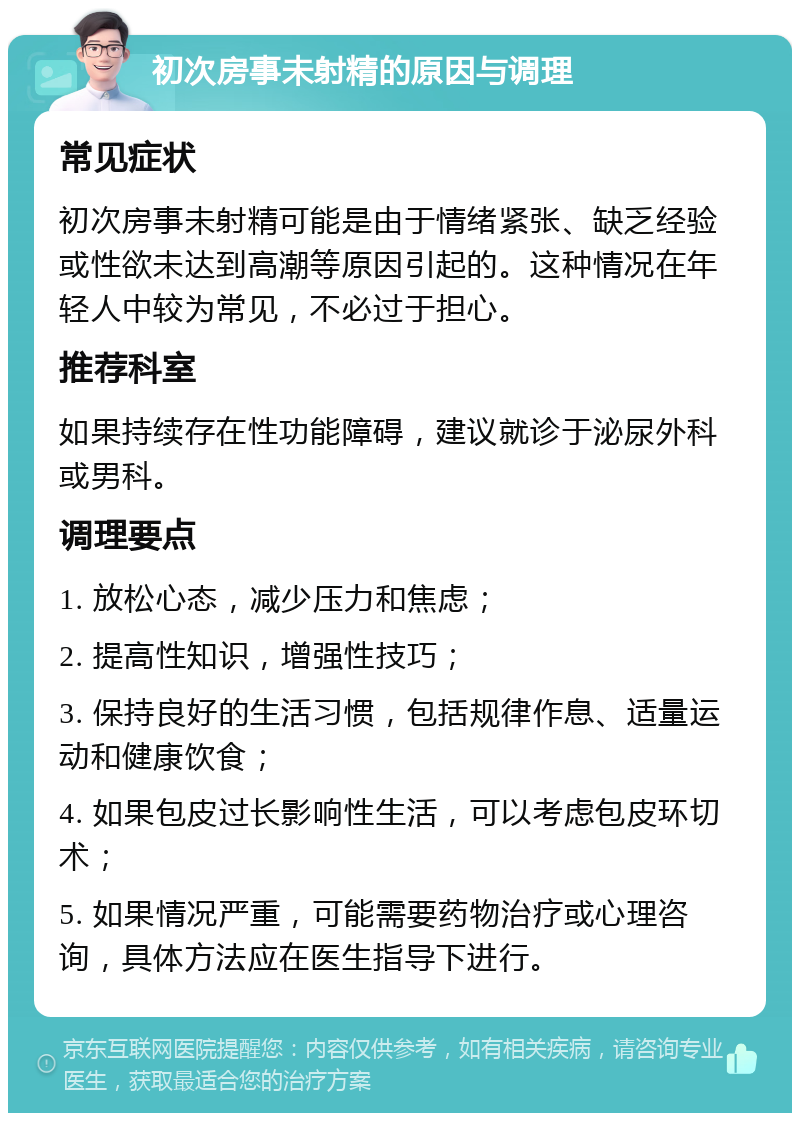 初次房事未射精的原因与调理 常见症状 初次房事未射精可能是由于情绪紧张、缺乏经验或性欲未达到高潮等原因引起的。这种情况在年轻人中较为常见，不必过于担心。 推荐科室 如果持续存在性功能障碍，建议就诊于泌尿外科或男科。 调理要点 1. 放松心态，减少压力和焦虑； 2. 提高性知识，增强性技巧； 3. 保持良好的生活习惯，包括规律作息、适量运动和健康饮食； 4. 如果包皮过长影响性生活，可以考虑包皮环切术； 5. 如果情况严重，可能需要药物治疗或心理咨询，具体方法应在医生指导下进行。