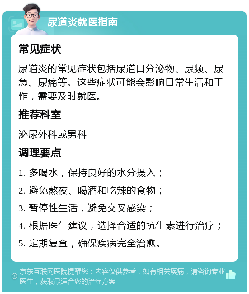 尿道炎就医指南 常见症状 尿道炎的常见症状包括尿道口分泌物、尿频、尿急、尿痛等。这些症状可能会影响日常生活和工作，需要及时就医。 推荐科室 泌尿外科或男科 调理要点 1. 多喝水，保持良好的水分摄入； 2. 避免熬夜、喝酒和吃辣的食物； 3. 暂停性生活，避免交叉感染； 4. 根据医生建议，选择合适的抗生素进行治疗； 5. 定期复查，确保疾病完全治愈。