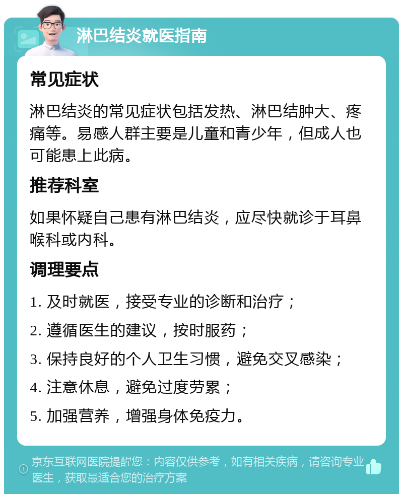 淋巴结炎就医指南 常见症状 淋巴结炎的常见症状包括发热、淋巴结肿大、疼痛等。易感人群主要是儿童和青少年，但成人也可能患上此病。 推荐科室 如果怀疑自己患有淋巴结炎，应尽快就诊于耳鼻喉科或内科。 调理要点 1. 及时就医，接受专业的诊断和治疗； 2. 遵循医生的建议，按时服药； 3. 保持良好的个人卫生习惯，避免交叉感染； 4. 注意休息，避免过度劳累； 5. 加强营养，增强身体免疫力。