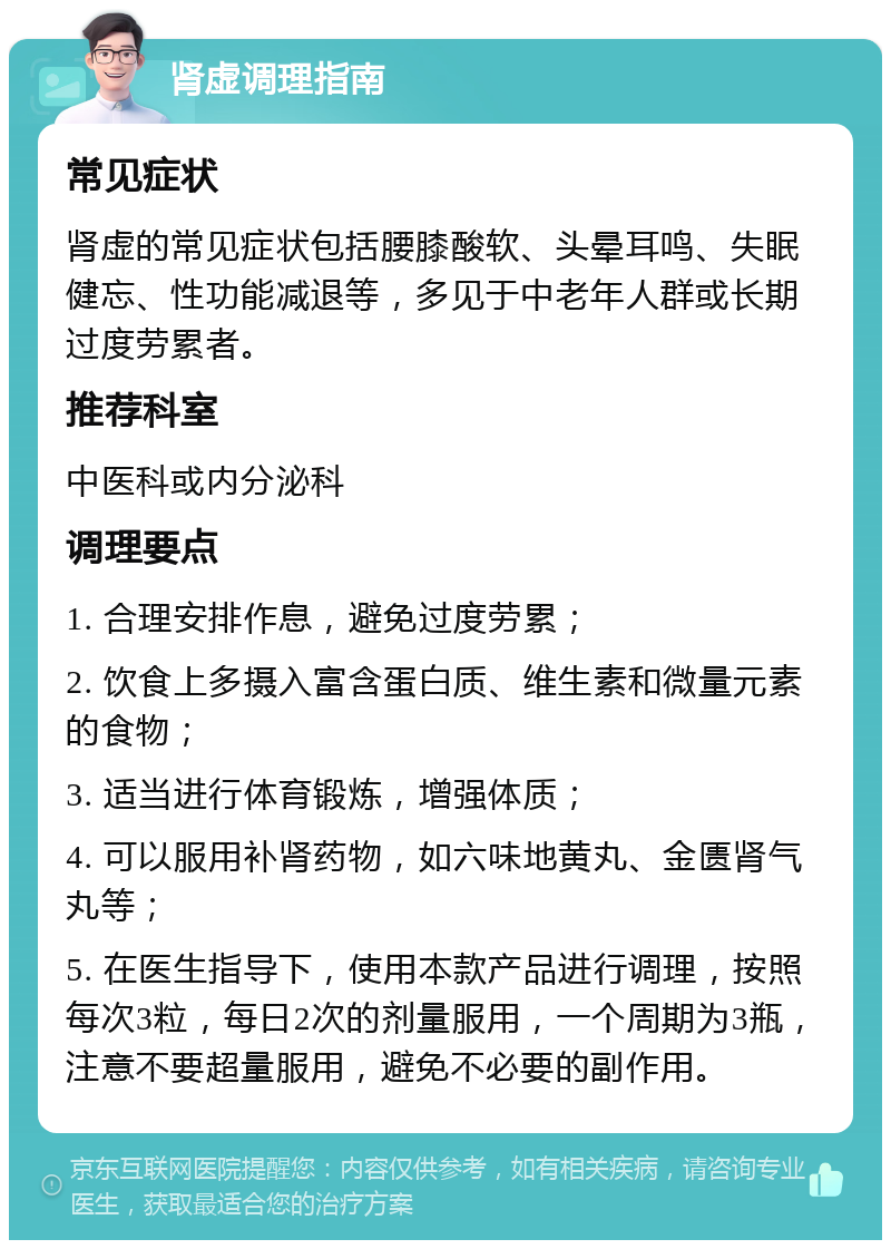 肾虚调理指南 常见症状 肾虚的常见症状包括腰膝酸软、头晕耳鸣、失眠健忘、性功能减退等，多见于中老年人群或长期过度劳累者。 推荐科室 中医科或内分泌科 调理要点 1. 合理安排作息，避免过度劳累； 2. 饮食上多摄入富含蛋白质、维生素和微量元素的食物； 3. 适当进行体育锻炼，增强体质； 4. 可以服用补肾药物，如六味地黄丸、金匮肾气丸等； 5. 在医生指导下，使用本款产品进行调理，按照每次3粒，每日2次的剂量服用，一个周期为3瓶，注意不要超量服用，避免不必要的副作用。