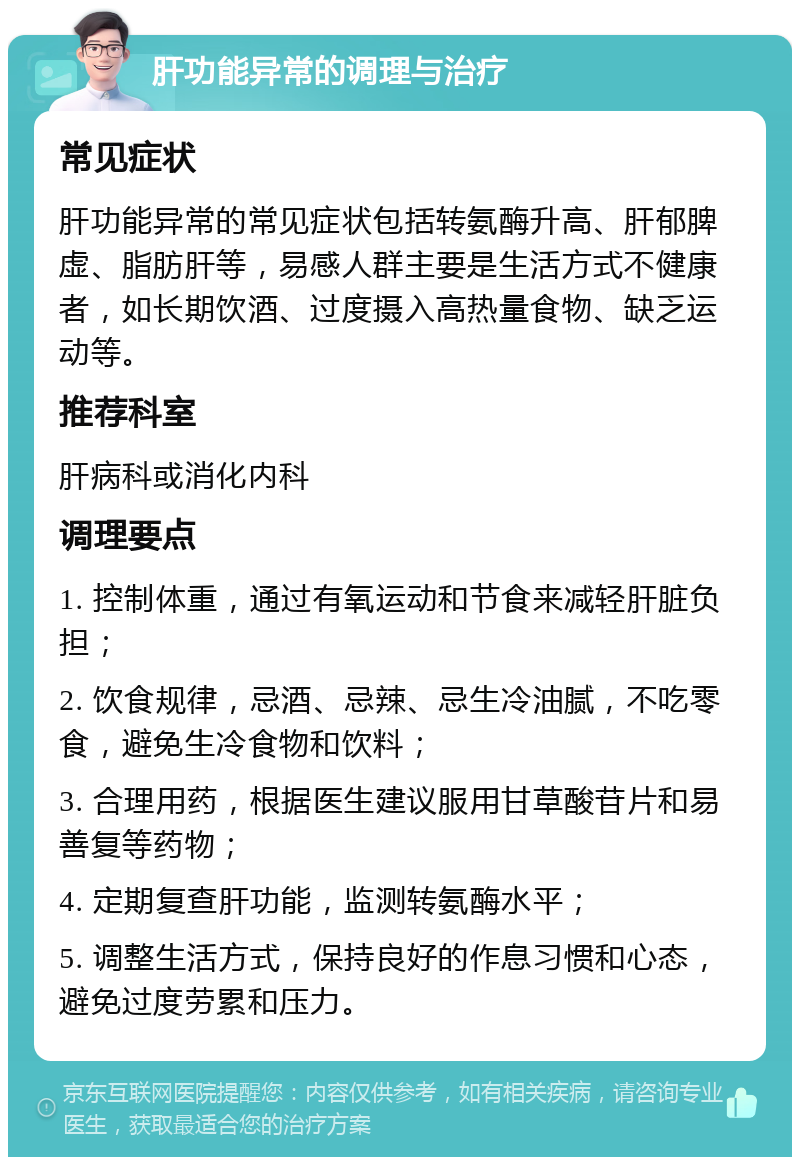 肝功能异常的调理与治疗 常见症状 肝功能异常的常见症状包括转氨酶升高、肝郁脾虚、脂肪肝等，易感人群主要是生活方式不健康者，如长期饮酒、过度摄入高热量食物、缺乏运动等。 推荐科室 肝病科或消化内科 调理要点 1. 控制体重，通过有氧运动和节食来减轻肝脏负担； 2. 饮食规律，忌酒、忌辣、忌生冷油腻，不吃零食，避免生冷食物和饮料； 3. 合理用药，根据医生建议服用甘草酸苷片和易善复等药物； 4. 定期复查肝功能，监测转氨酶水平； 5. 调整生活方式，保持良好的作息习惯和心态，避免过度劳累和压力。