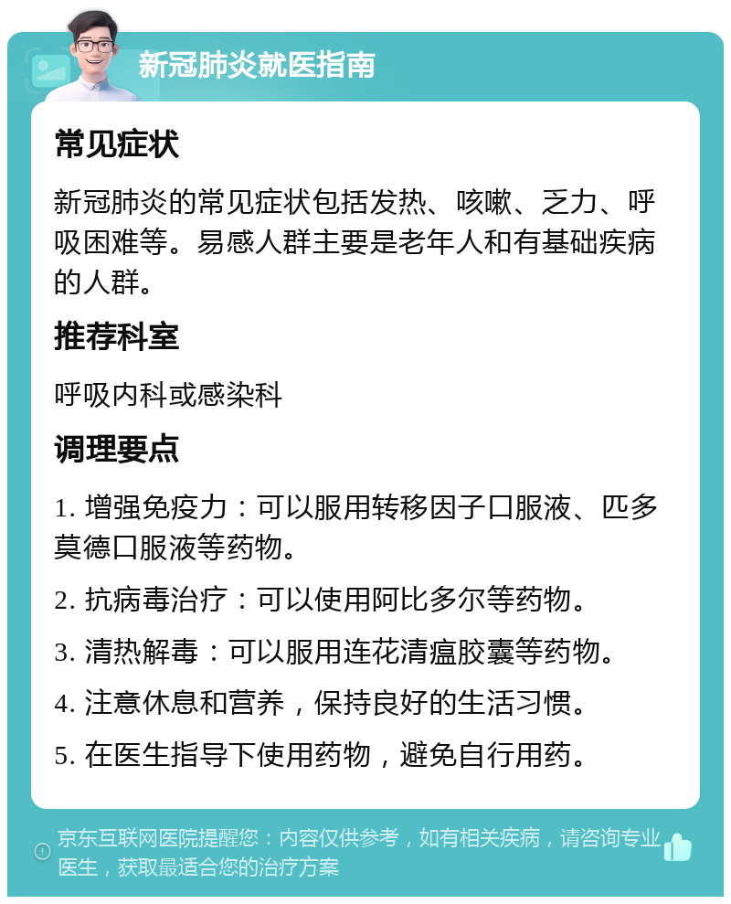 新冠肺炎就医指南 常见症状 新冠肺炎的常见症状包括发热、咳嗽、乏力、呼吸困难等。易感人群主要是老年人和有基础疾病的人群。 推荐科室 呼吸内科或感染科 调理要点 1. 增强免疫力：可以服用转移因子口服液、匹多莫德口服液等药物。 2. 抗病毒治疗：可以使用阿比多尔等药物。 3. 清热解毒：可以服用连花清瘟胶囊等药物。 4. 注意休息和营养，保持良好的生活习惯。 5. 在医生指导下使用药物，避免自行用药。