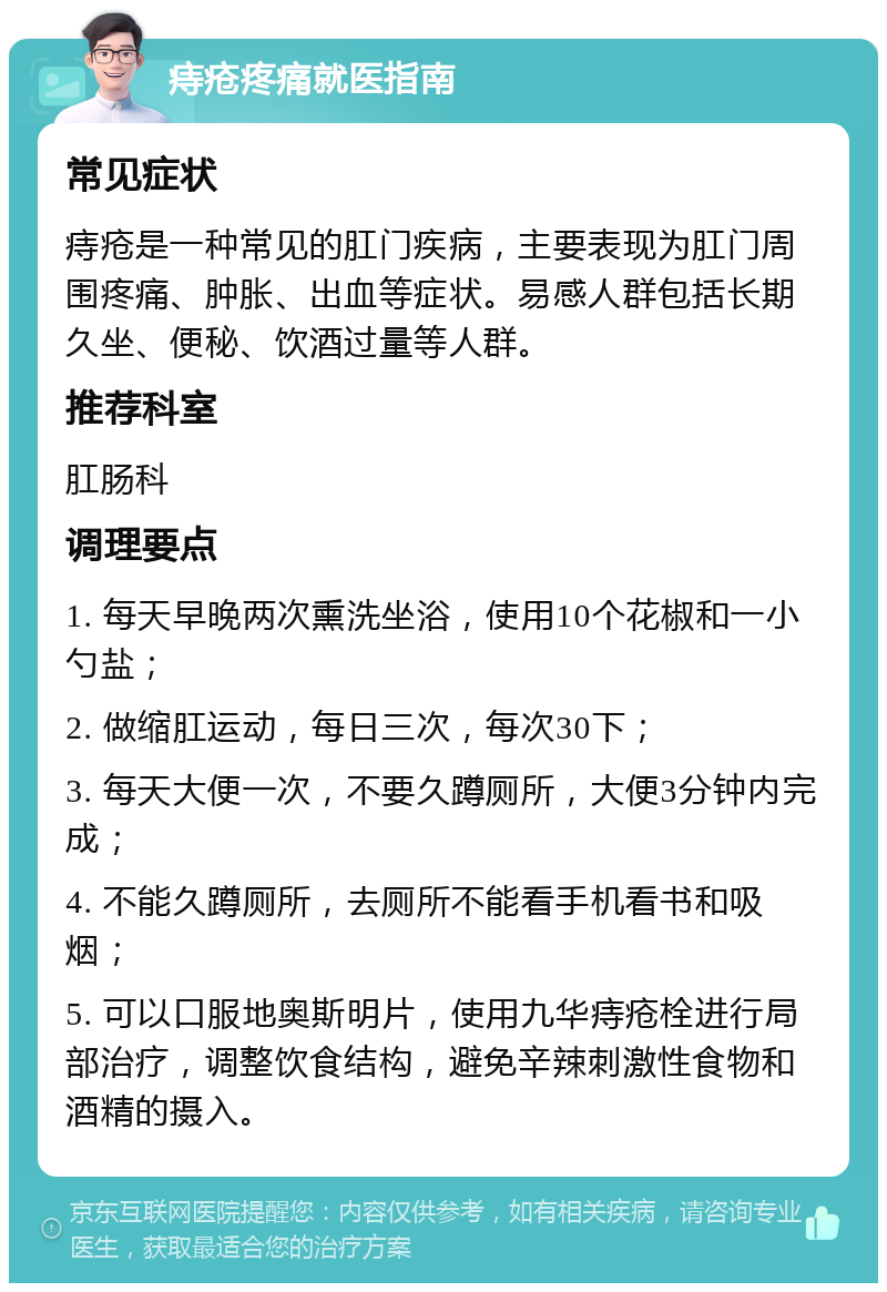 痔疮疼痛就医指南 常见症状 痔疮是一种常见的肛门疾病，主要表现为肛门周围疼痛、肿胀、出血等症状。易感人群包括长期久坐、便秘、饮酒过量等人群。 推荐科室 肛肠科 调理要点 1. 每天早晚两次熏洗坐浴，使用10个花椒和一小勺盐； 2. 做缩肛运动，每日三次，每次30下； 3. 每天大便一次，不要久蹲厕所，大便3分钟内完成； 4. 不能久蹲厕所，去厕所不能看手机看书和吸烟； 5. 可以口服地奥斯明片，使用九华痔疮栓进行局部治疗，调整饮食结构，避免辛辣刺激性食物和酒精的摄入。