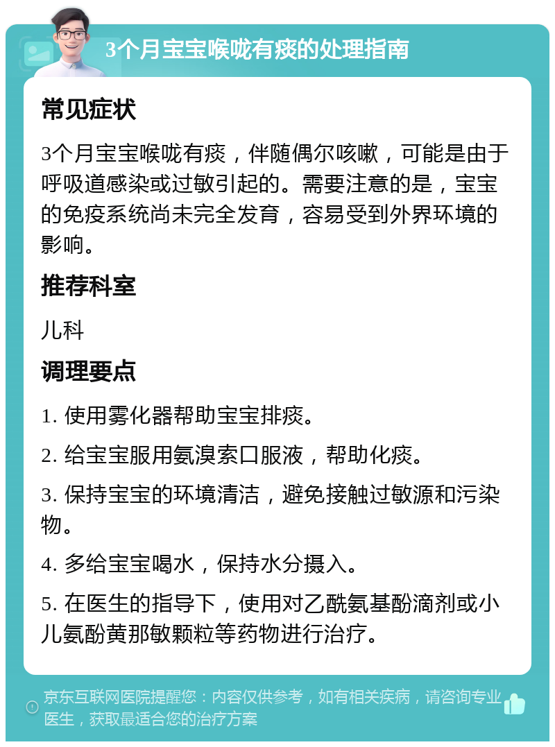 3个月宝宝喉咙有痰的处理指南 常见症状 3个月宝宝喉咙有痰，伴随偶尔咳嗽，可能是由于呼吸道感染或过敏引起的。需要注意的是，宝宝的免疫系统尚未完全发育，容易受到外界环境的影响。 推荐科室 儿科 调理要点 1. 使用雾化器帮助宝宝排痰。 2. 给宝宝服用氨溴索口服液，帮助化痰。 3. 保持宝宝的环境清洁，避免接触过敏源和污染物。 4. 多给宝宝喝水，保持水分摄入。 5. 在医生的指导下，使用对乙酰氨基酚滴剂或小儿氨酚黄那敏颗粒等药物进行治疗。