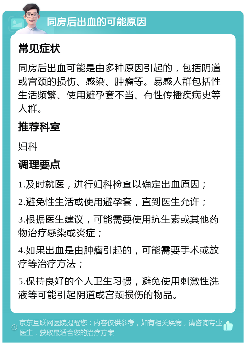 同房后出血的可能原因 常见症状 同房后出血可能是由多种原因引起的，包括阴道或宫颈的损伤、感染、肿瘤等。易感人群包括性生活频繁、使用避孕套不当、有性传播疾病史等人群。 推荐科室 妇科 调理要点 1.及时就医，进行妇科检查以确定出血原因； 2.避免性生活或使用避孕套，直到医生允许； 3.根据医生建议，可能需要使用抗生素或其他药物治疗感染或炎症； 4.如果出血是由肿瘤引起的，可能需要手术或放疗等治疗方法； 5.保持良好的个人卫生习惯，避免使用刺激性洗液等可能引起阴道或宫颈损伤的物品。