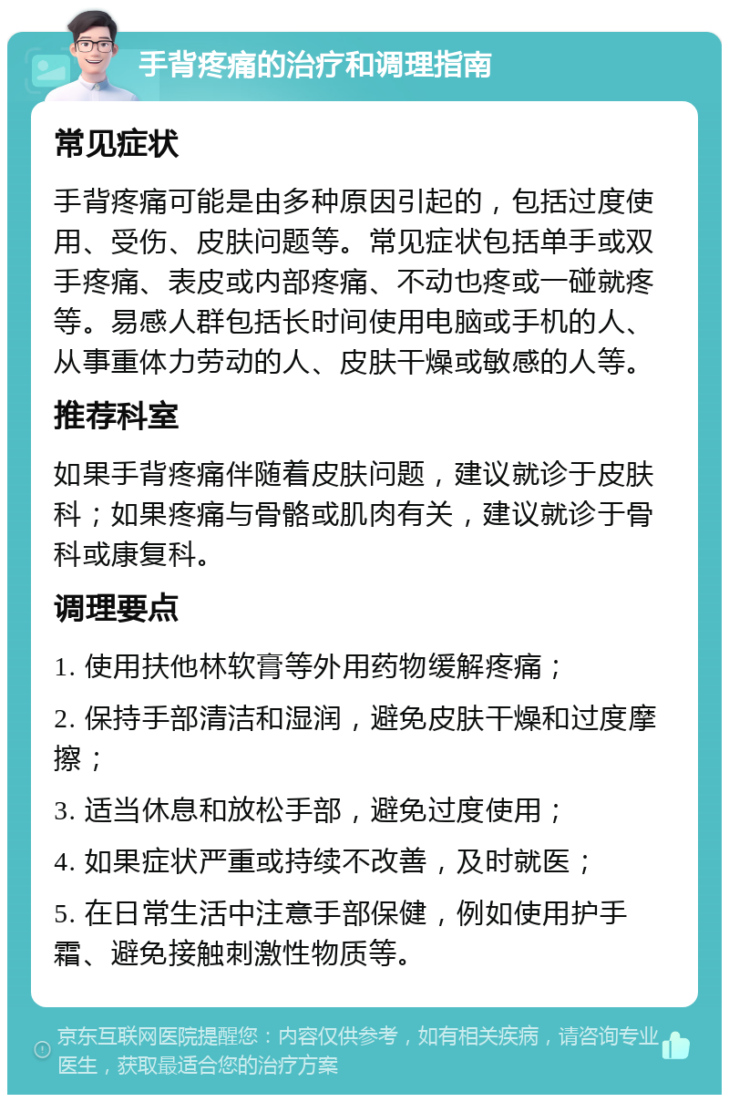 手背疼痛的治疗和调理指南 常见症状 手背疼痛可能是由多种原因引起的，包括过度使用、受伤、皮肤问题等。常见症状包括单手或双手疼痛、表皮或内部疼痛、不动也疼或一碰就疼等。易感人群包括长时间使用电脑或手机的人、从事重体力劳动的人、皮肤干燥或敏感的人等。 推荐科室 如果手背疼痛伴随着皮肤问题，建议就诊于皮肤科；如果疼痛与骨骼或肌肉有关，建议就诊于骨科或康复科。 调理要点 1. 使用扶他林软膏等外用药物缓解疼痛； 2. 保持手部清洁和湿润，避免皮肤干燥和过度摩擦； 3. 适当休息和放松手部，避免过度使用； 4. 如果症状严重或持续不改善，及时就医； 5. 在日常生活中注意手部保健，例如使用护手霜、避免接触刺激性物质等。