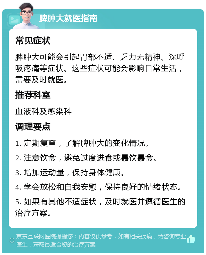 脾肿大就医指南 常见症状 脾肿大可能会引起胃部不适、乏力无精神、深呼吸疼痛等症状。这些症状可能会影响日常生活，需要及时就医。 推荐科室 血液科及感染科 调理要点 1. 定期复查，了解脾肿大的变化情况。 2. 注意饮食，避免过度进食或暴饮暴食。 3. 增加运动量，保持身体健康。 4. 学会放松和自我安慰，保持良好的情绪状态。 5. 如果有其他不适症状，及时就医并遵循医生的治疗方案。