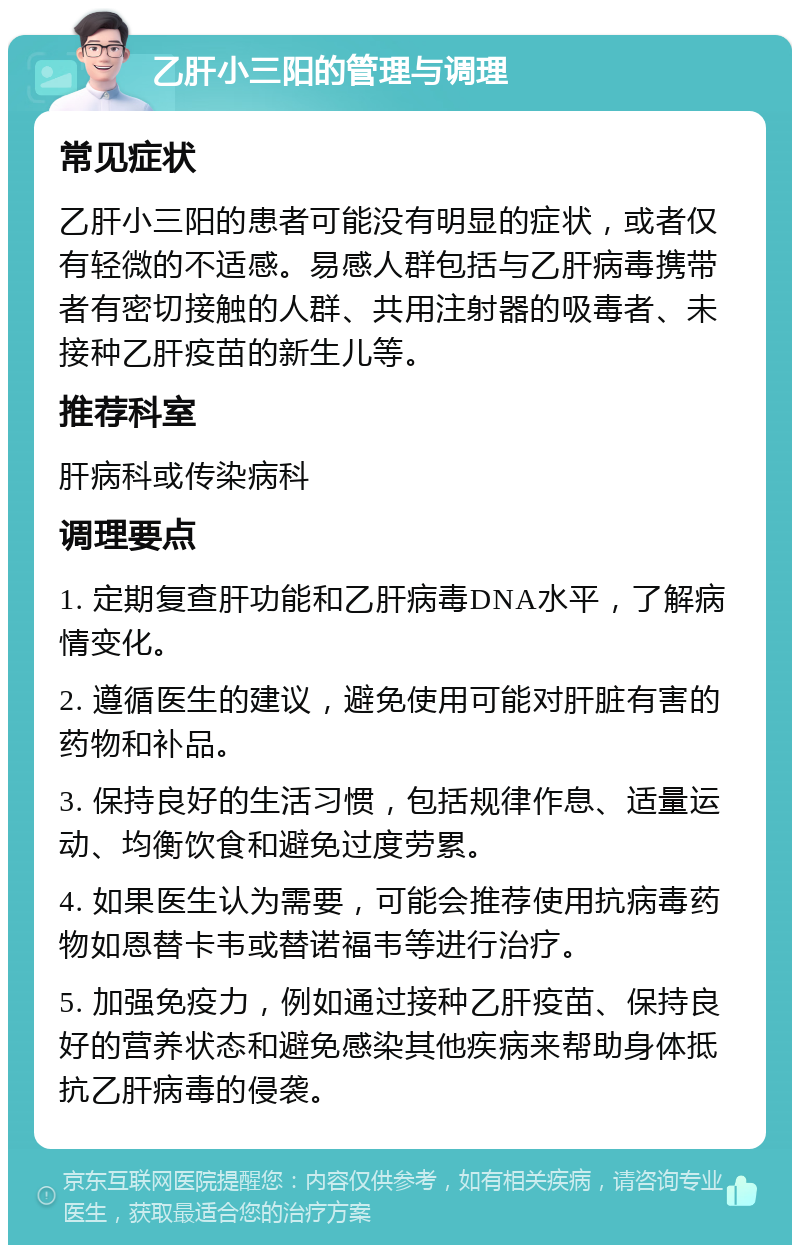 乙肝小三阳的管理与调理 常见症状 乙肝小三阳的患者可能没有明显的症状，或者仅有轻微的不适感。易感人群包括与乙肝病毒携带者有密切接触的人群、共用注射器的吸毒者、未接种乙肝疫苗的新生儿等。 推荐科室 肝病科或传染病科 调理要点 1. 定期复查肝功能和乙肝病毒DNA水平，了解病情变化。 2. 遵循医生的建议，避免使用可能对肝脏有害的药物和补品。 3. 保持良好的生活习惯，包括规律作息、适量运动、均衡饮食和避免过度劳累。 4. 如果医生认为需要，可能会推荐使用抗病毒药物如恩替卡韦或替诺福韦等进行治疗。 5. 加强免疫力，例如通过接种乙肝疫苗、保持良好的营养状态和避免感染其他疾病来帮助身体抵抗乙肝病毒的侵袭。