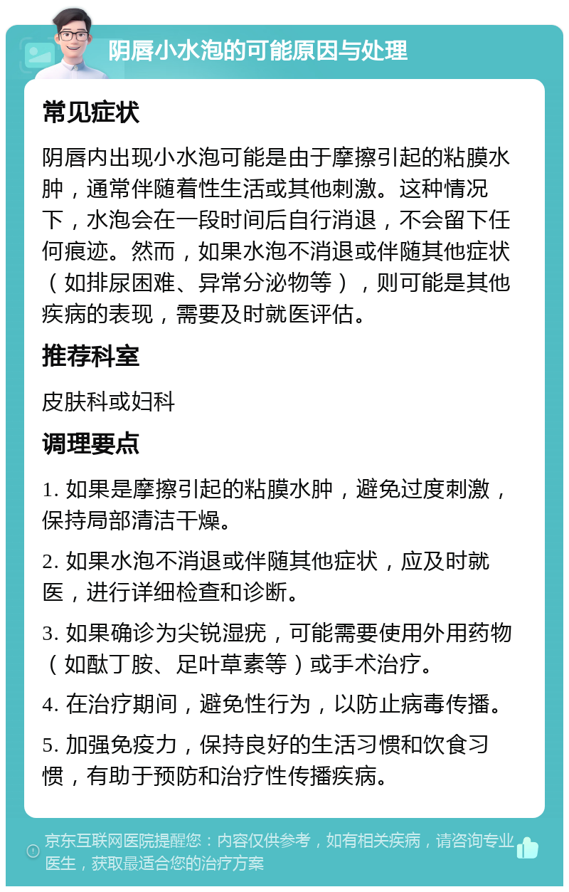 阴唇小水泡的可能原因与处理 常见症状 阴唇内出现小水泡可能是由于摩擦引起的粘膜水肿，通常伴随着性生活或其他刺激。这种情况下，水泡会在一段时间后自行消退，不会留下任何痕迹。然而，如果水泡不消退或伴随其他症状（如排尿困难、异常分泌物等），则可能是其他疾病的表现，需要及时就医评估。 推荐科室 皮肤科或妇科 调理要点 1. 如果是摩擦引起的粘膜水肿，避免过度刺激，保持局部清洁干燥。 2. 如果水泡不消退或伴随其他症状，应及时就医，进行详细检查和诊断。 3. 如果确诊为尖锐湿疣，可能需要使用外用药物（如酞丁胺、足叶草素等）或手术治疗。 4. 在治疗期间，避免性行为，以防止病毒传播。 5. 加强免疫力，保持良好的生活习惯和饮食习惯，有助于预防和治疗性传播疾病。