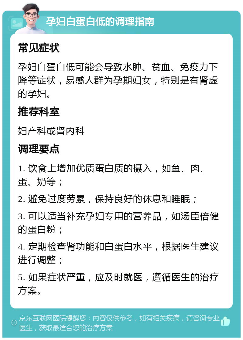 孕妇白蛋白低的调理指南 常见症状 孕妇白蛋白低可能会导致水肿、贫血、免疫力下降等症状，易感人群为孕期妇女，特别是有肾虚的孕妇。 推荐科室 妇产科或肾内科 调理要点 1. 饮食上增加优质蛋白质的摄入，如鱼、肉、蛋、奶等； 2. 避免过度劳累，保持良好的休息和睡眠； 3. 可以适当补充孕妇专用的营养品，如汤臣倍健的蛋白粉； 4. 定期检查肾功能和白蛋白水平，根据医生建议进行调整； 5. 如果症状严重，应及时就医，遵循医生的治疗方案。