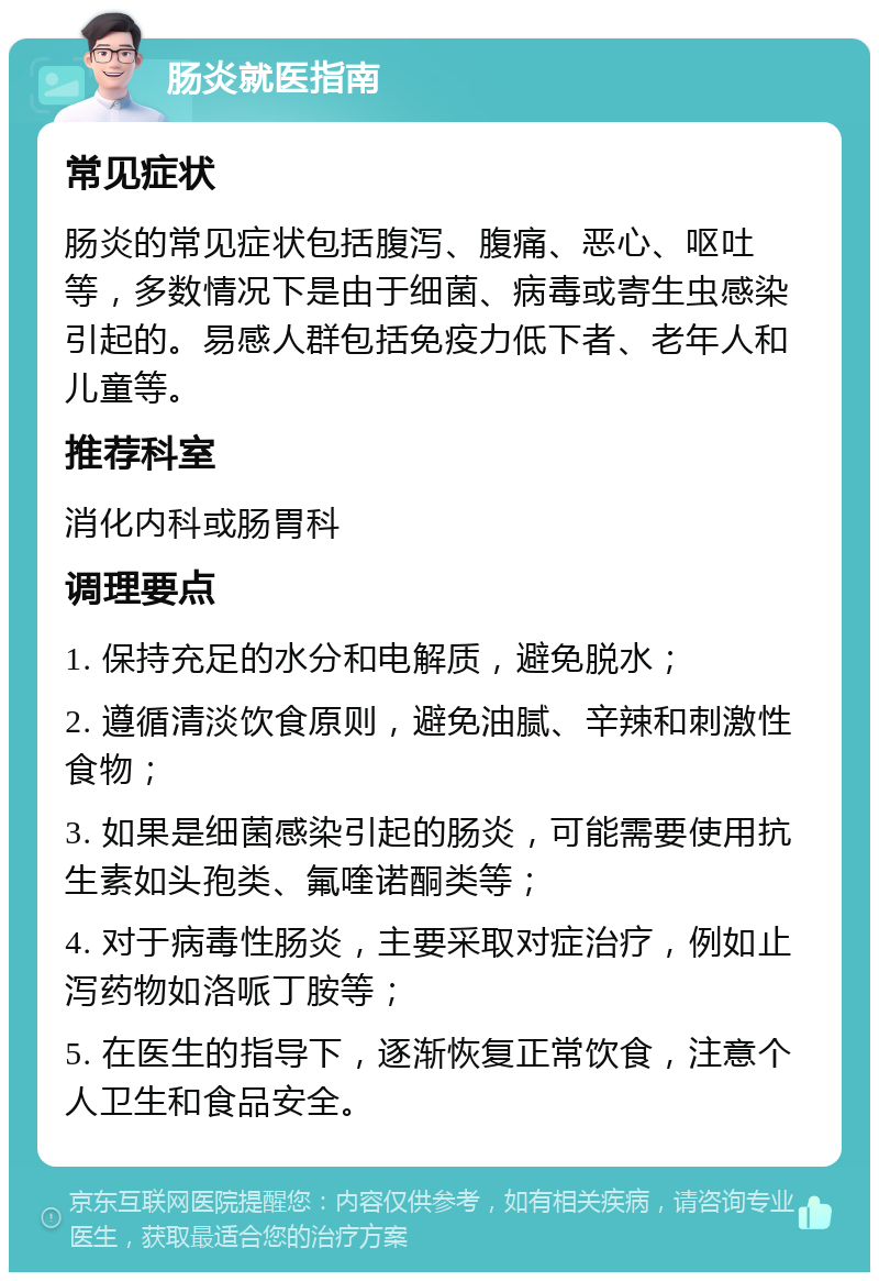 肠炎就医指南 常见症状 肠炎的常见症状包括腹泻、腹痛、恶心、呕吐等，多数情况下是由于细菌、病毒或寄生虫感染引起的。易感人群包括免疫力低下者、老年人和儿童等。 推荐科室 消化内科或肠胃科 调理要点 1. 保持充足的水分和电解质，避免脱水； 2. 遵循清淡饮食原则，避免油腻、辛辣和刺激性食物； 3. 如果是细菌感染引起的肠炎，可能需要使用抗生素如头孢类、氟喹诺酮类等； 4. 对于病毒性肠炎，主要采取对症治疗，例如止泻药物如洛哌丁胺等； 5. 在医生的指导下，逐渐恢复正常饮食，注意个人卫生和食品安全。