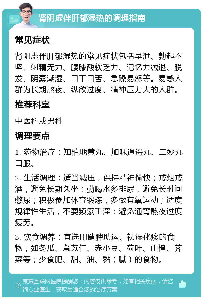 肾阴虚伴肝郁湿热的调理指南 常见症状 肾阴虚伴肝郁湿热的常见症状包括早泄、勃起不坚、射精无力、腰膝酸软乏力、记忆力减退、脱发、阴囊潮湿、口干口苦、急躁易怒等。易感人群为长期熬夜、纵欲过度、精神压力大的人群。 推荐科室 中医科或男科 调理要点 1. 药物治疗：知柏地黄丸、加味逍遥丸、二妙丸口服。 2. 生活调理：适当减压，保持精神愉快；戒烟戒酒，避免长期久坐；勤喝水多排尿，避免长时间憋尿；积极参加体育锻炼，多做有氧运动；适度规律性生活，不要频繁手淫；避免通宵熬夜过度疲劳。 3. 饮食调养：宜选用健脾助运、祛湿化痰的食物，如冬瓜、薏苡仁、赤小豆、荷叶、山楂、荠菜等；少食肥、甜、油、黏（腻）的食物。