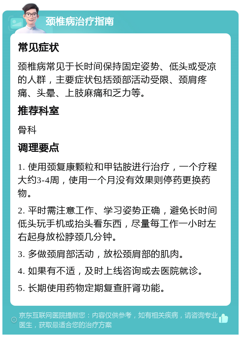 颈椎病治疗指南 常见症状 颈椎病常见于长时间保持固定姿势、低头或受凉的人群，主要症状包括颈部活动受限、颈肩疼痛、头晕、上肢麻痛和乏力等。 推荐科室 骨科 调理要点 1. 使用颈复康颗粒和甲钴胺进行治疗，一个疗程大约3-4周，使用一个月没有效果则停药更换药物。 2. 平时需注意工作、学习姿势正确，避免长时间低头玩手机或抬头看东西，尽量每工作一小时左右起身放松脖颈几分钟。 3. 多做颈肩部活动，放松颈肩部的肌肉。 4. 如果有不适，及时上线咨询或去医院就诊。 5. 长期使用药物定期复查肝肾功能。