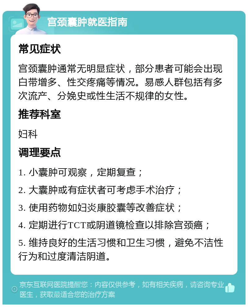 宫颈囊肿就医指南 常见症状 宫颈囊肿通常无明显症状，部分患者可能会出现白带增多、性交疼痛等情况。易感人群包括有多次流产、分娩史或性生活不规律的女性。 推荐科室 妇科 调理要点 1. 小囊肿可观察，定期复查； 2. 大囊肿或有症状者可考虑手术治疗； 3. 使用药物如妇炎康胶囊等改善症状； 4. 定期进行TCT或阴道镜检查以排除宫颈癌； 5. 维持良好的生活习惯和卫生习惯，避免不洁性行为和过度清洁阴道。