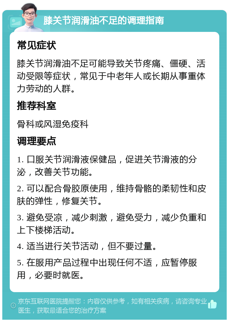 膝关节润滑油不足的调理指南 常见症状 膝关节润滑油不足可能导致关节疼痛、僵硬、活动受限等症状，常见于中老年人或长期从事重体力劳动的人群。 推荐科室 骨科或风湿免疫科 调理要点 1. 口服关节润滑液保健品，促进关节滑液的分泌，改善关节功能。 2. 可以配合骨胶原使用，维持骨骼的柔韧性和皮肤的弹性，修复关节。 3. 避免受凉，减少刺激，避免受力，减少负重和上下楼梯活动。 4. 适当进行关节活动，但不要过量。 5. 在服用产品过程中出现任何不适，应暂停服用，必要时就医。